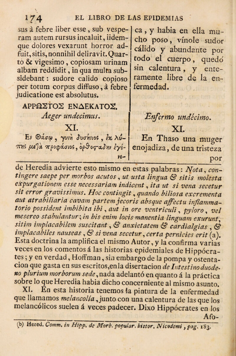 sus á febre liber esse, sub vespe¬ ram autem rursus incaluit, iidem- que dolores vexarunt horror ad¬ fuit, sitis, nonnihil deliravit. Quar¬ to & vigesimo, copiosam urinam albam reddidit, in qua multa sub- sidebant: sudore calido copioso per totum corpus diffuso,á febre judicatione est absolutus. APP&STOS ΕΝΔΕΚΑΤΟΣ. Aeger undecimus. XI. Εν 5 γκνϋ JWw/os , Ικ, λυ- 7Π}ζ pd\<% ττροφίσιοζ , ορΒΌ^α,^νιν Ιγί- ca , y habia en ella mu¬ cho poso, vínole sudor cálido y abundante por todo el cuerpo, quedo' sin calentura, y ente¬ ramente libre de la en¬ fermedad. Eiifermo undécimo. XI. En Thaso una muger enojadiza, de una tristeza por de Heredia advierte esto mismo en estas palabras: Nota, con¬ tingere saepe per morbos acutos, ut usta lingua & sitis molesta expurgationem esse necessariam indicent, ita ut si vena secetur sit error gravissimus. Hoc contingit, quando biliosa excrementa aut atrabiliaria cavam partem jecoris absque affectu inflamma¬ torio possident imbíbita ibi, aut in ore ventriculi, pyloro, vel me ser eo stabulantur, in bis enim locis manentia linguam exurunt*, sitim implacabilem suscitant, & anxietatem & cardialgías , & implacabiles nauseas, & si vena secetur, certa pernicies erit (a). Esta doctrina ia amplifica el mismo Autor, y la confirma varias veces en los comentos á las historias epidemiales de Hippocra¬ tes ; y en verdad, Hoffman, sin embargo de la pompa y ostenta¬ ción que gasta en sus escritos,en la disertación de Intestino duode¬ no plurium morborum ^¿fe,nada adelantó en quanto á la práctica sobre lo que Heredia habia dicho concerniente al mismo asunto. ΧΪ. En esta historia tenemos la pintura de la enfermedad que llamamos melancolía, junto con una calentura de las que los melancólicos suelen á veces padecer. Dixo Hippocrates en los Afo- (b) Hered. Comm. in Hipp, de Morb. popular, bistor. Nicodemi f pag, 183.