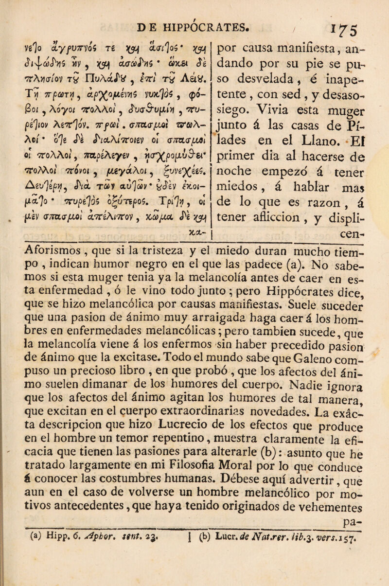 V^o <2y/ü/7*vó$ re cía'/']o$· ^ 5 y ? j(5í>) ασώΛί$ · ¿xa íg πλησίον τχ Πυλάί^ 5 Í7n t£ Aátf. Tví πρώτη , ί^ομίνηζ ywSjdf 9 φό¬ βο; ? Aoyo; πολλοί 5 ¿υσ&υμίη 5 w- fg'Jiov λδττ^όν. πfcal. σπασμοί ζτωλ- λ©/ · ο'7δ Λ ^ιαλίποαν ο[ σπασμοί οι πολλοί 9 τρχρίλιγνι , ησγζρομυ&ει* πολλοί πονοι 5 μεγάλοι 5 ζυηγίίϊ. Agt/)gf»f5 Λα των αυ^ων ¿xo;- μαΊο · πυρσοί οζυπροζ. Tpfy , οι μ'ί\ σπασμοί απίλιπον, χω/χα Λ ^ DE HIPPOCRATES· / 1^5 ' por causa manifiesta, an¬ dando por su pie se pu¬ so desvelada, é inape¬ tente , con sed , y desaso¬ siego. Vivia esta muger junto á las casas de Pi¬ lados en el Llano. El primer día al hacerse de noche empezó' á tener miedos, á hablar mas de lo que es razón , á tener aflicción , y displi- | cen- Aforismos , que si la tristeza y el miedo duran mucho tiem- po , indican humor negro en el que las padece (a). No sabe¬ mos si esta muger tenia ya la melancolía antes de caer en es¬ ta enfermedad , ó le vino todo junto ; pero Hippocrates dice que se hizo melancólica por causas manifiestas. Suele suceder que una pasión de ánimo muy arraigada haga caer á ios hom¬ bres en enfermedades melancólicas; pero también sucede, que la melancolía viene á los enfermos sin haber precedido pasión de ánimo que la excitase. Todo el mundo sabe que Galeno com¬ puso un precioso libro , en que probó , que los afectos del áni¬ mo suelen dimanar de los humores del cuerpo. Nadie ignora que los afectos del ánimo agitan los humores de tal manera que excitan en el cuerpo extraordinarias novedades. La exác- ta descripción que hizo Lucrecio de los efectos que produce en el hombre un temor repentino, muestra claramente la efi¬ cacia que tienen las pasiones para alterarle (b): asunto que he tratado largamente en mi Filosofía Moral por lo que conduce á conocer las costumbres humanas. Débese aquí advertir, que aun en el caso de volverse un hombre melancólico por mo¬ tivos antecedentes, que haya tenido originados de vehementes __pa- 1 (b) Lucr. de JYat,rer. lib.$7vers,i$>¡. (a) Hipp. <5, ATphor. sent* 33.