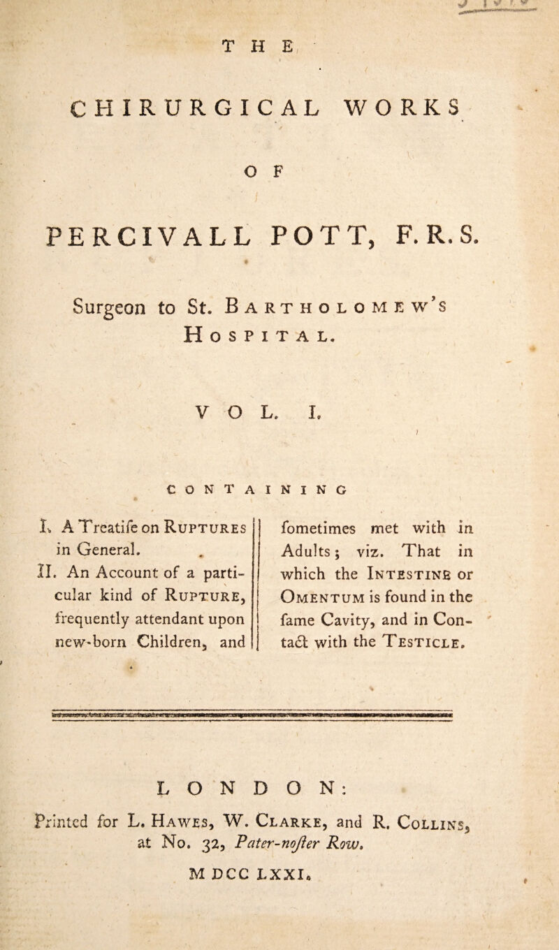 CHIRURGICAL WORKS O F PERCIVALL POTT, F. R. S. ♦ Surgeon to St. Bartholomew’s Hospital. VOL. I. i € O N T A I, A Treatife on Ruptures in General. II. An Account of a parti¬ cular kind of Rupture, frequently attendant upon new-born Children, and nmm mmm.ii/jh8bhkb I N I N G / * V fometimes met with in Adults; viz. That in which the Intestine or Omentum is found in the fame Cavity, and in Con¬ tain with the Testicle. sas LONDON: • N v Printed for L. Hawes, W. Clarke, and R. Collins, at No. 32, Pater-nojler Row. M DCC LXXI.