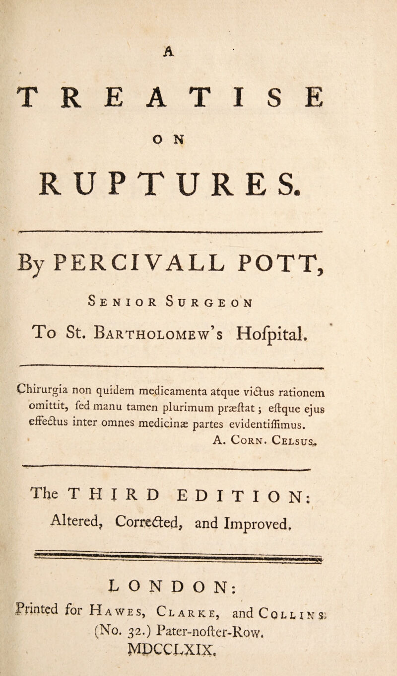 A } fi TREATISE O N RUPTURES. By PERCIVALL POTT, Senior Surgeon To St. Bartholomew’s Hofpital. , 1 ♦ Chirurgia non quidem medicamenta atque vidtus rationem omittit, fed manu tamen plurimum praeflat; eftque ejus effedtus inter omnes medicinse partes evidentiffimus. A. Corn. Celsus,. The THIRD EDITION: Altered, Corrected, and Improved, LONDON: a Pointed for Hawes, Clarke, and Collins; (No. 32.) Pater-nofter-Row. MLCCLXIX, .