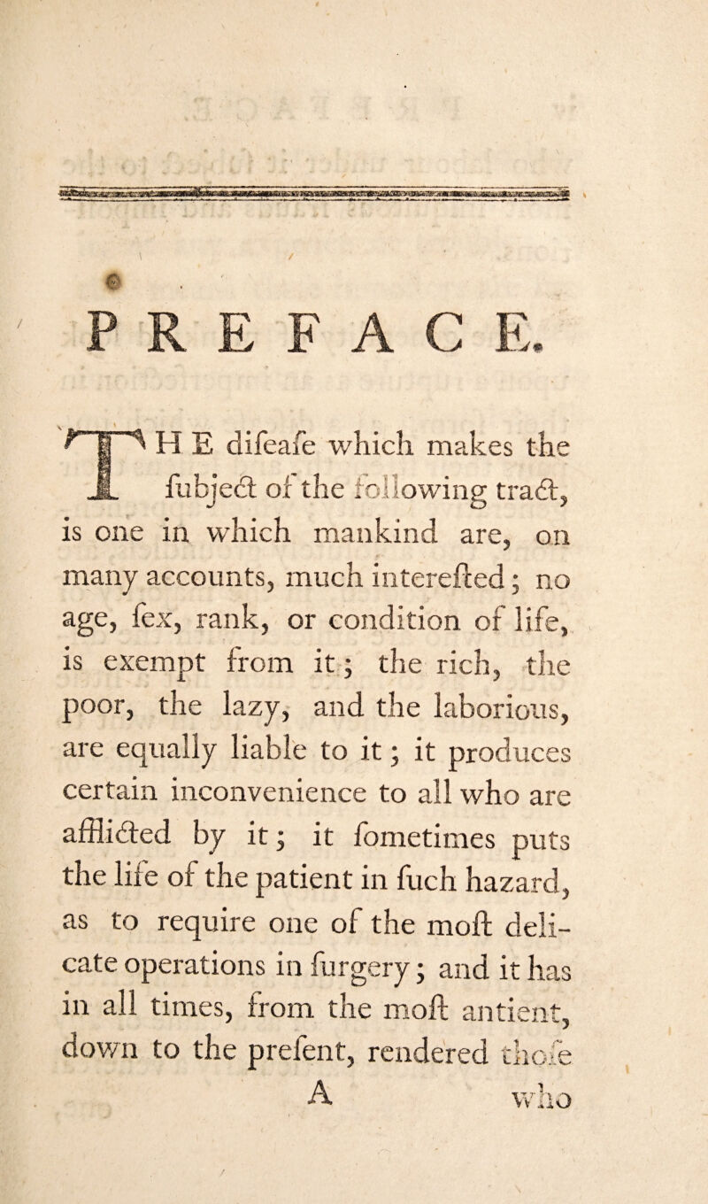 PREFACE. TH S difeafe which makes the fubjedt of the following trad:, is one in which mankind are, on many accounts, much interefted; no age, fex, rank, or condition of life, is exempt from it; the rich, the poor, the lazy, and the laborious, are equally liable to it; it produces certain inconvenience to all who are afflibfed by it; it fometimes puts the life of the patient in fuch hazard, as to require one of the molt deli- \ ' '7 ■ f cate operations in furgery; and it has in all times, from the molt antient, down to the prefent, rendered thole A who