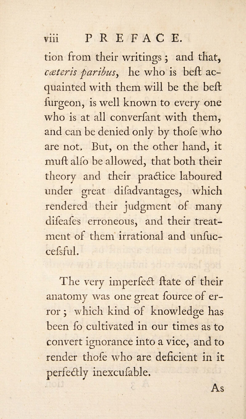 / viii PREFAC E. tion from their writings; and that, cceteris paribus, he who is beft ac¬ quainted with them will be the beft furgeon, is well known to every one who is at all converfant with them, and can be denied only by thofe who are not. But, on the other hand, it mu ft alfo be allowed, that both their theory and their practice laboured under great difad vantages, which rendered their judgment of many difeafes erroneous, and their treat¬ ment of them irrational and unfuc- cefsful. The very imperfect ftate of their anatomy was one great fource of er¬ ror ; which kind of knowledge has been fo cultivated in our times as to convert ignorance into a vice, and to render thofe who are deficient in it perfectly inexcufable. As