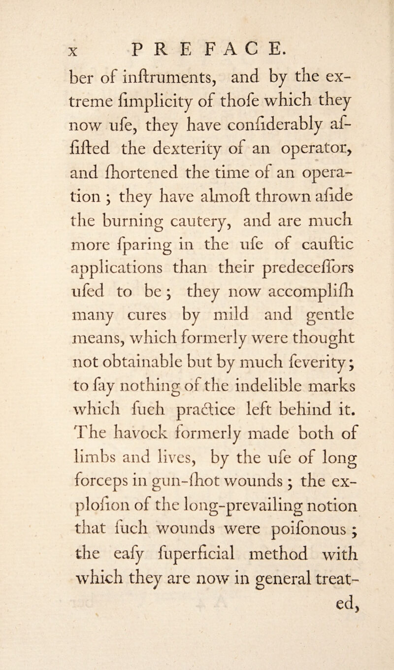 PR E FACE. ber of inftruments, and by the ex¬ treme hmplicity of thofe which they now ufe, they have confiderably af- iifted the dexterity oi an operator, and fhortened the time oi an opera¬ tion ; they have alniofl thrown alide the burning cautery, and are much more iparing in the ufe of cauftic applications than their predeceffors ufed to be; they now accomplifh many cures by mild and gentle means, which formerly were thought not obtainable but by much feverity; to fay nothing of the indelible marks which iuch practice left behind it. The havock formerly made both of limbs and lives, by the ufe of long forceps in gun-(hot wounds ; the ex- plofion of the long-prevailing notion that fuch wounds were poifonous ; the eafy fuperficial method with which they are now in general treat¬ ed,