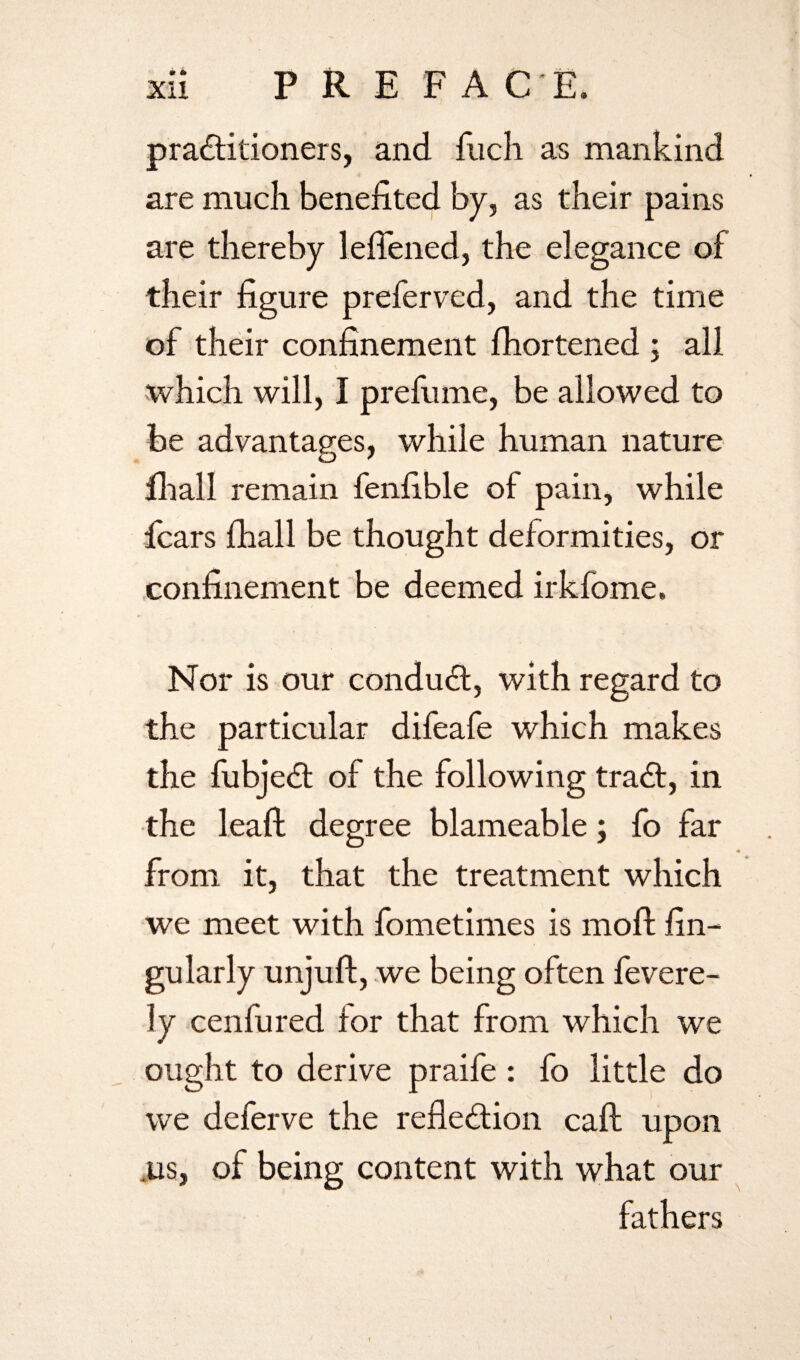 practitioners, and Rich as mankind are much benefited by, as their pains are thereby lefiened, the elegance of their figure preferred, and the time of their confinement fhortened ; all which will, I prefume, be allowed to be advantages, while human nature fhall remain fenfible of pain, while fears fhall be thought deformities, or confinement be deemed irkfome. Nor is our conduCt, with regard to the particular difeafe which makes the fubjeCt of the following traCt, in the leaf! degree blameable; fo far from it, that the treatment which we meet with fometimes is mod; fin- gularly unjuft, we being often fevere- ly cenfured for that from which we ought to derive praife: fo little do we deferve the reflection cad: upon ,us, of being content with what our fathers