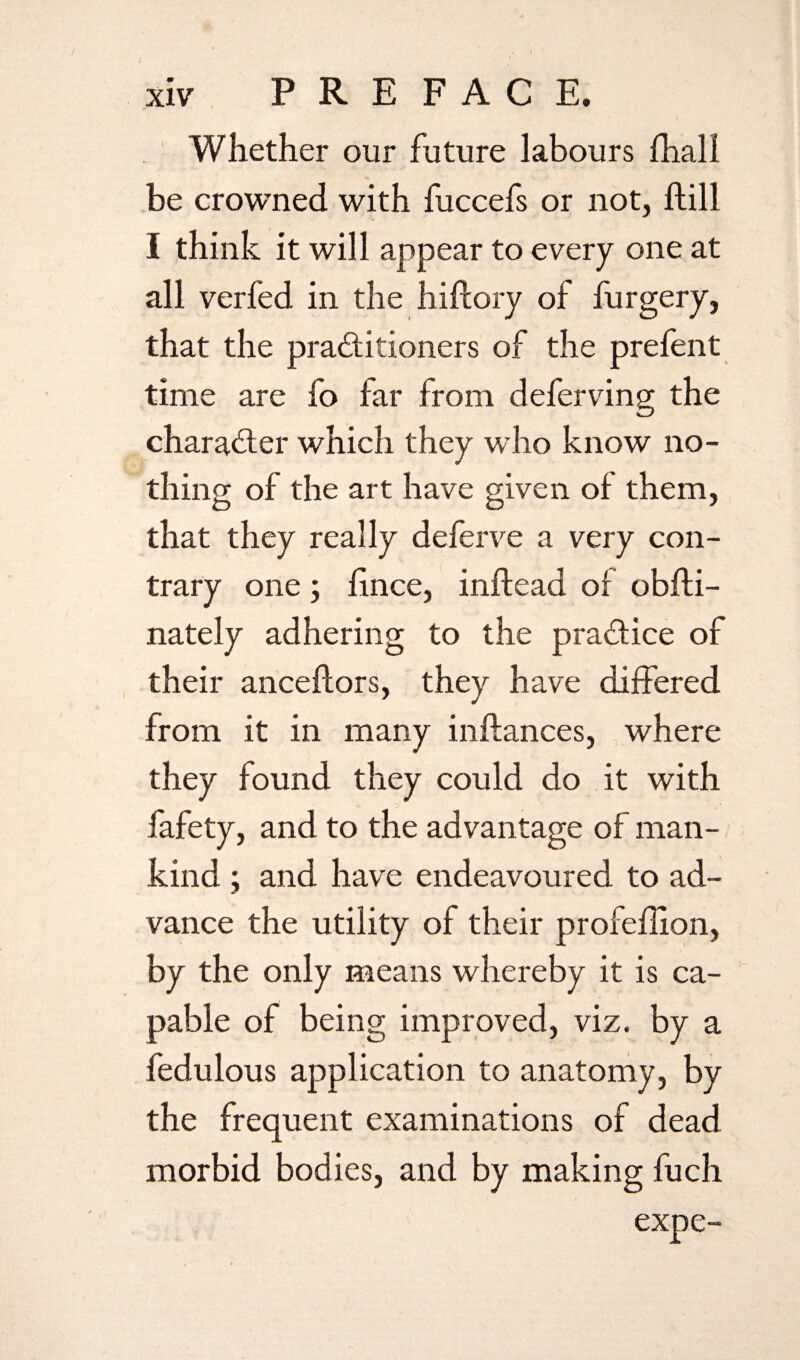 Whether our future labours {hall be crowned with fuccefs or not, {fill I think it will appear to every one at all verfed in the hiftory of furgery, that the practitioners of the prefent time are fo far from deferving the character which they w ho know no¬ thing of the art have given of them, that they really deferve a very con¬ trary one; fince, infiead of obfti- nately adhering to the practice of their anceftors, they have differed from it in many inftances, where they found they could do it with fafety, and to the advantage of man¬ kind ; and have endeavoured to ad¬ vance the utility of their profeflion, by the only means whereby it is ca¬ pable of being improved, viz. by a fedulous application to anatomy, by the frequent examinations of dead morbid bodies, and by making fuch