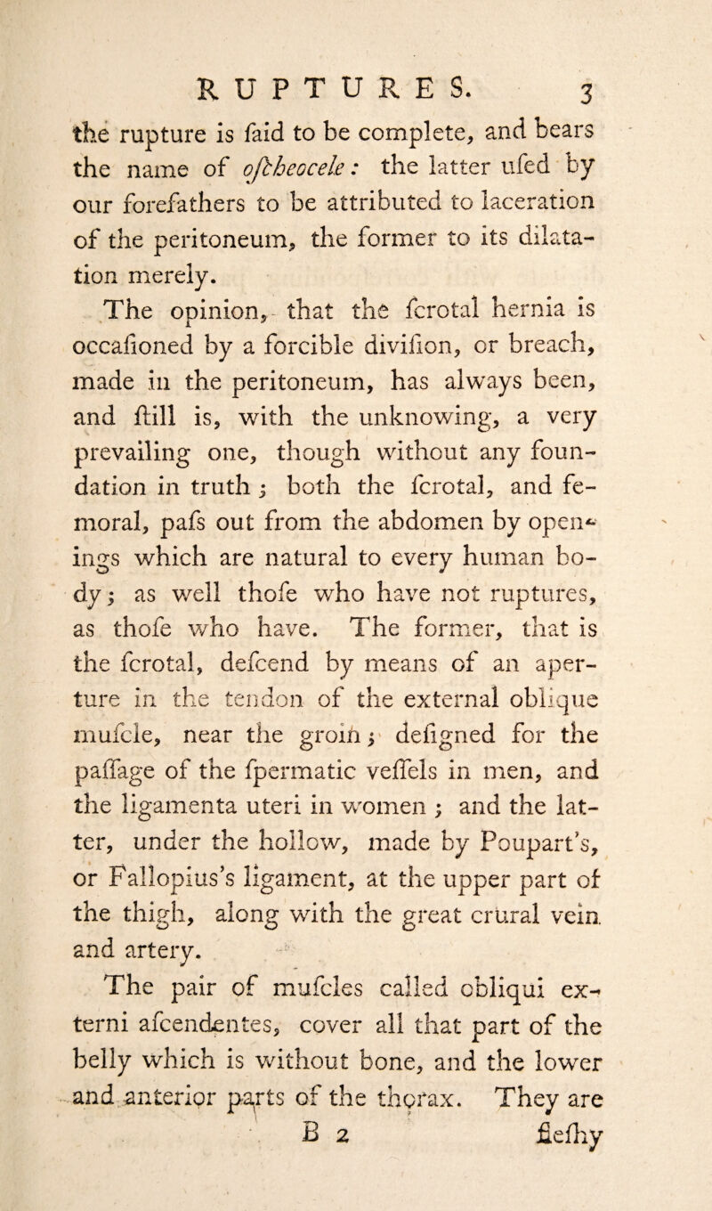 the rupture is faid to be complete, and bears the name of oftheocele: the latter ufed by our forefathers to be attributed to laceration of the peritoneum, the former to its dilata¬ tion merely. The opinion, that the fcrotal hernia is iL occalioned by a forcible diviiion, or breach, made in the peritoneum, has always been, and hill is, with the unknowing, a very prevailing one, though without any foun¬ dation in truth •, both the fcrotal, and fe¬ moral, pafs out from the abdomen by open¬ ings which are natural to every human bo¬ dy ; as well thofe who have not ruptures, as thofe who have. The former, that is the fcrotal, defcend by means of an aper¬ ture in the tendon of the external oblique mufcle, near the groih y defigned for the paffage of the fpermatic veffels in men, and the ligamenta uteri in women ; and the lat¬ ter, under the hollow, made by Pouparfs, or Fallopius’s ligament, at the upper part of the thigh, along with the great crural vein, and artery. The pair of mufcles called cbliqui ex- terni afcendentes, cover all that part of the belly which is without bone, and the lower and anterior parts of the thorax. They are B 2 Jfielhy