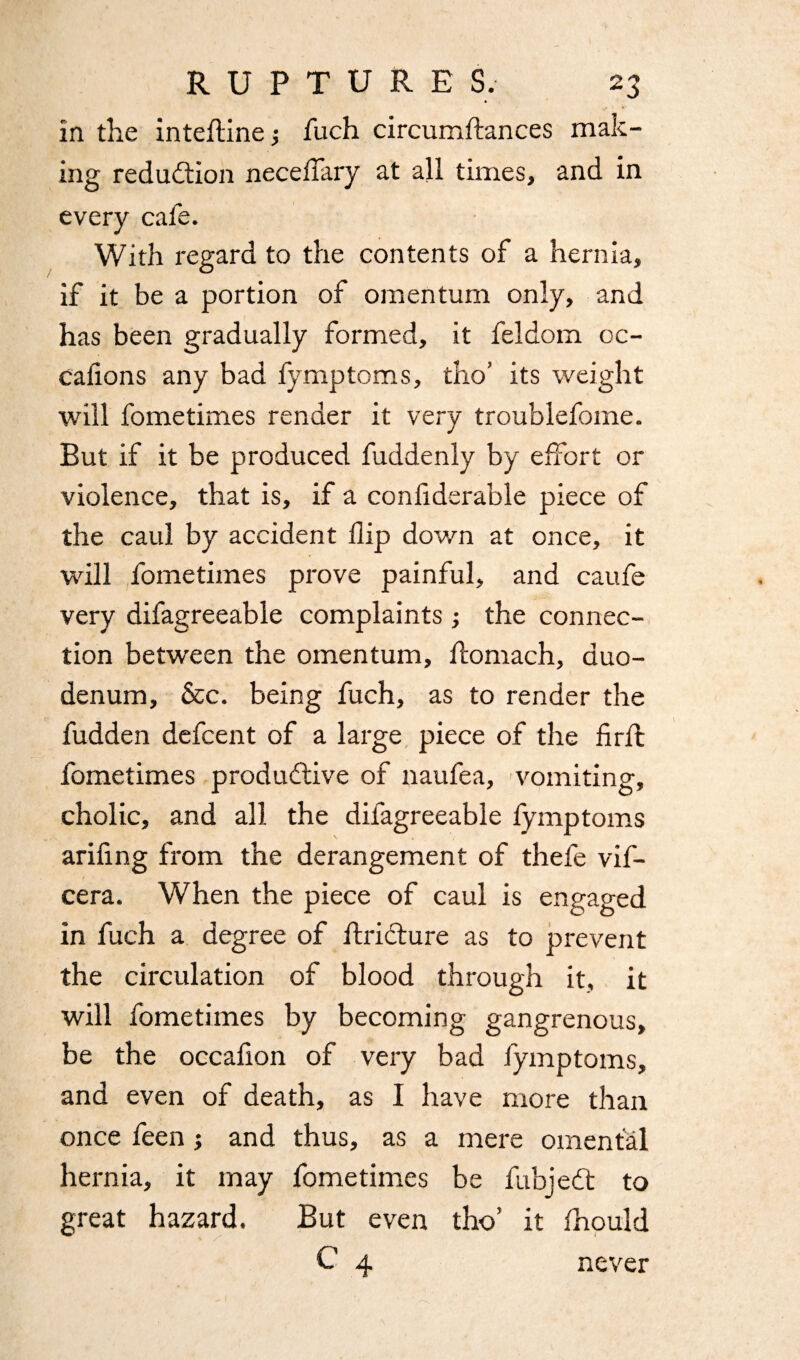 in the inteflinej fuch circumftances mak¬ ing reduction neceflary at all times, and in every cafe. With regard to the contents of a hernia, if it be a portion of omentum only, and has been gradually formed, it feldom oc- cafions any bad fymptoms, tho’ its weight will fometimes render it very troublefome. But if it be produced fuddenly by effort or violence, that is, if a confiderable piece of the caul by accident flip down at once, it will fometimes prove painful, and caufe very difagreeable complaints ; the connec¬ tion between the omentum, ftomach, duo¬ denum, &c. being fuch, as to render the fudden defcent of a large piece of the firfl fometimes productive of naufea, vomiting, cholic, and all the difagreeable fymptoms arifing from the derangement of thefe vif- cera. When the piece of caul is engaged in fuch a degree of ftriCture as to prevent the circulation of blood through it, it will fometimes by becoming gangrenous, be the occafion of very bad fymptoms, and even of death, as I have more than once feen; and thus, as a mere omental hernia, it may fometimes be fubjedt to great hazard. But even tho’ it fhould C 4 never