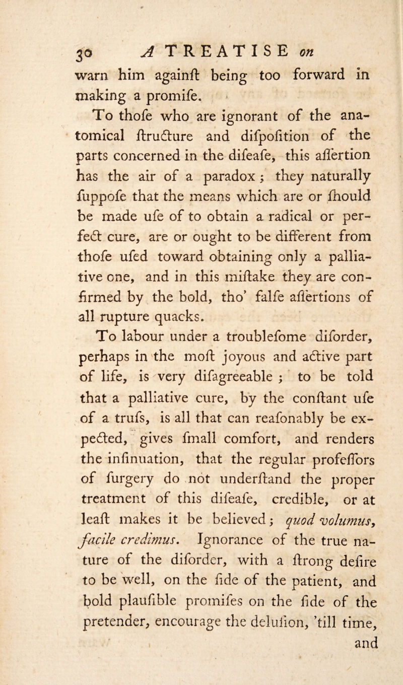 warn him againd being too forward in making a promife. To thofe who are ignorant of the ana¬ tomical drudture and difpofition of the parts concerned in the difeafe, this adertion has the air of a paradox; they naturally fuppofe that the means which are or fhould be made ufe of to obtain a radical or per¬ fect cure, are or ought to be different from thofe ufed toward obtaining only a pallia¬ tive one, and in this miflake they are con- W firmed by the bold, tho’ falfe afiertions of all rupture quacks. To labour under a troublefome diforder, perhaps in the mod: joyous and active part of life, is very difagreeable ; to be told that a palliative cure, by the condant ufe of a trufs, is all that can reafonably be ex¬ pected, gives fmall comfort, and renders the infinuation, that the regular profedors of furgery do not underdand the proper treatment of this difeafe, credible, or at lead makes it be believed; quod volumus, facile credimus. Ignorance of the true na¬ ture of the diforder, with a drong defire to be well, on the fide of the patient, and bold plaudble promifes on the fide of the pretender, encourage the deludon, ’till time,