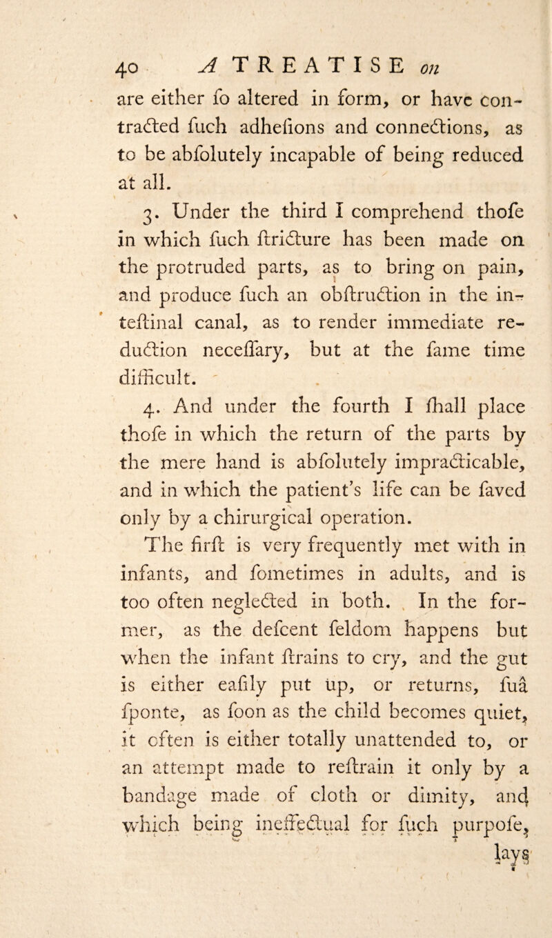 are either fo altered in form, or have con¬ tracted fuch adhefions and connections, as to be abfolutely incapable of being reduced at all. 3. Under the third I comprehend thofe in which fuch ftriCture has been made on the protruded parts, as to bring on pain, and produce fuch an obftruCtion in the in-r teflinal canal, as to render immediate re¬ duction necefl'ary, but at the fame time difficult. ' . 4. And under the fourth I fhall place thofe in which the return of the parts by the mere hand is abfolutely impracticable, and in which the patient’s life can be faved only by a chirurgical operation. The fir ft is very frequently met with in infants, and fometimes in adults, and is too often negleCted in both. In the for¬ mer, as the defeent feldom happens but when the infant ftrains to cry, and the gut is either eafily put up, or returns, fua fponte, as foon as the child becomes quiet, it often is either totally unattended to, or an attempt made to reftrain it only by a bandage made of cloth or dimity, and which being ineffectual for fuch purpofe, W * I