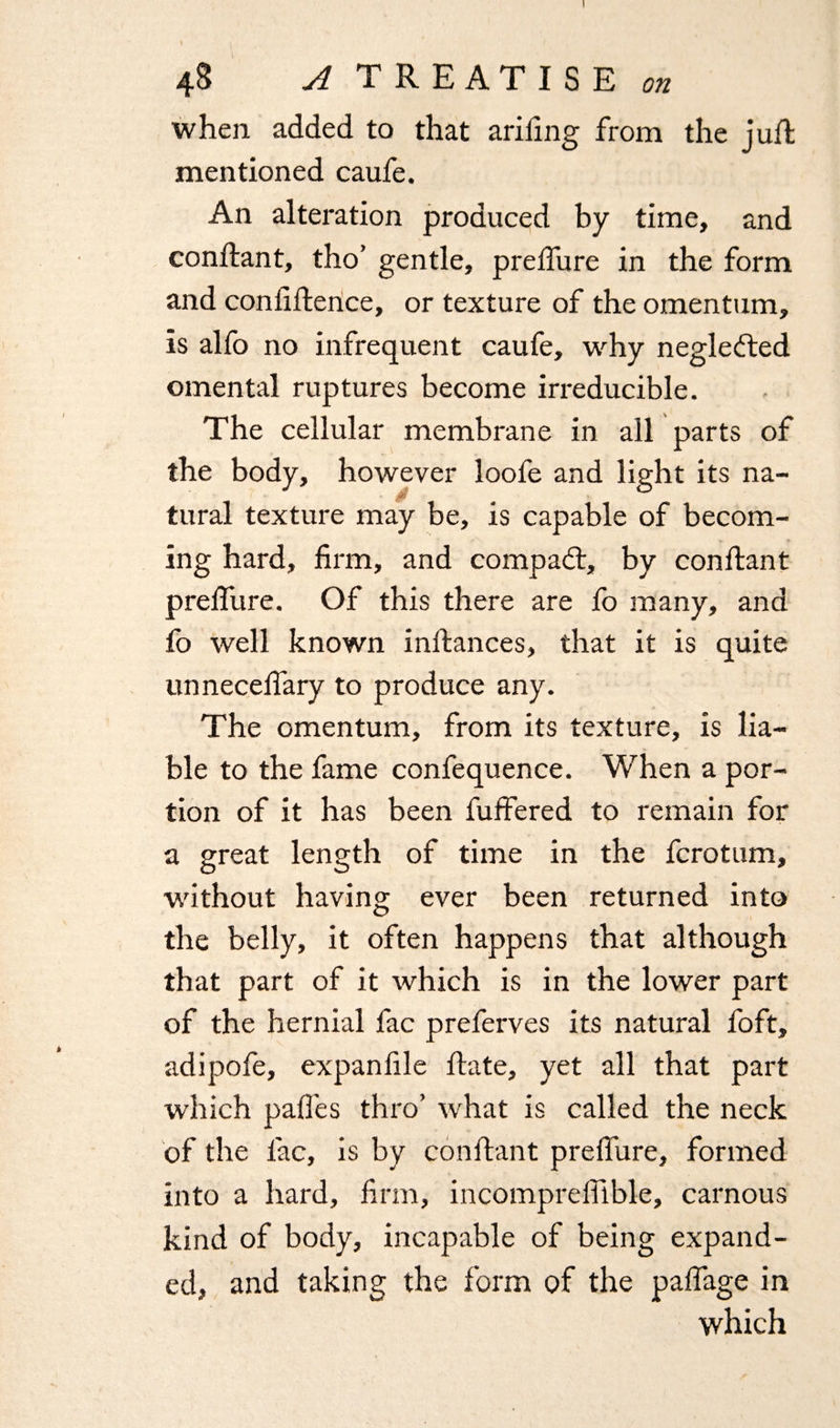 I 48 A TREATISE on when added to that ariling from the juft mentioned caufe. An alteration produced by time, and conftant, tho’ gentle, preffure in the form and confidence, or texture of the omentum, is alfo no infrequent caufe, why neglected omental ruptures become irreducible. The cellular membrane in all parts of the body, however loofe and light its na- 0 tural texture may be, is capable of becom¬ ing hard, firm, and compadt, by conftant preffure. Of this there are fo many, and fo well known inftances, that it is quite unneceffary to produce any. The omentum, from its texture, is lia¬ ble to the fame confequence. When a por¬ tion of it has been fuffered to remain for a great length of time in the fcrotum, without having ever been returned into the belly, it often happens that although that part of it which is in the lower part of the hernial fac preferves its natural foft, adipofe, expanfile flate, yet all that part which paffes thro’ what is called the neck of the fac, is by conftant preffure, formed into a hard, firm, incomprefiible, carnous kind of body, incapable of being expand¬ ed, and taking the form of the paffage in which