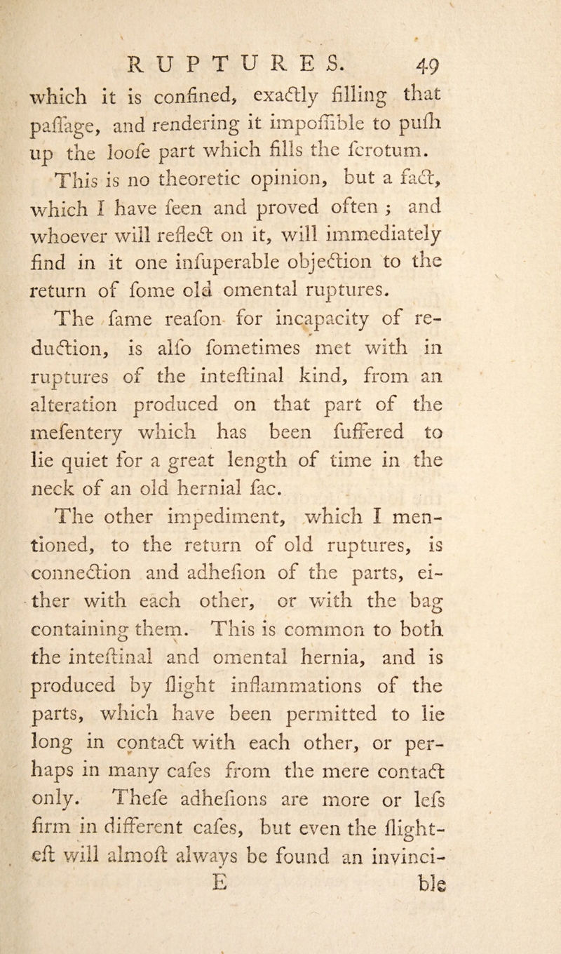 which it is confined, exactly filling that paflage, and rendering it impoffible to pufh up the loofe part which fills the Scrotum. This is no theoretic opinion, but a fad:, which I have feen and proved often ; and whoever will refled: on it, will immediately find in it one infuperable objection to the return of fome old omental ruptures. The fame reafon for incapacity of re- ft dudion, is alfo fometimes met with in ruptures of the inteftinal kind, from an alteration produced on that part of the mefentery which has been differed to lie quiet for a great length of time in the neck of an old hernial fac. The other impediment, which I men¬ tioned, to the return of old ruptures, is connection and adhefion of the parts, ei¬ ther with each other, or with the bag t s containing them. This is common to both, the inteftinal and omental hernia, and is produced by flight inflammations of the parts, which have been permitted to lie long in contad: with each other, or per¬ haps in many cafes from the mere contad: only. Thefe adhefions are more or lefs firm in different cafes, but even the flight- . O' eft will almoft always be found an invinci- E bJe