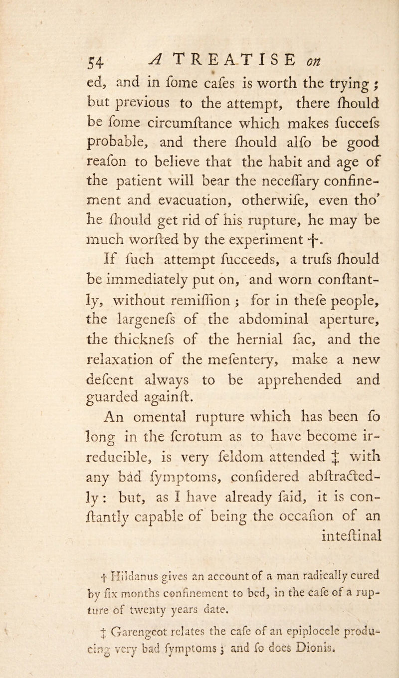 ed, and in fome cafes is worth the trying ; but previous to the attempt, there fhould be fome circumftance which makes fuccefs probable, and there fhould alfo be good reafon to believe that the habit and age of the patient will bear the necelfary confine¬ ment and evacuation, otherwife, even tho’ he fhould get rid of his rupture, he may be much worfled by the experiment -f-. If fuch attempt fucceeds, a trufs fhould be immediately put on, and worn conflant- Iv, without remiffion ; for in thefe people, the largenefs of the abdominal aperture, the thicknefs of the hernial fac, and the relaxation of the mefentery, make a new defcent always to be apprehended and guarded againlt. An omental rupture which has been fo long in the fcrotum as to have become ir¬ reducible, is very feldom attended ^ with any bad fymptoms, confidered abftracted- ly : but, as I have already faid, it is con- flan tly capable of being the occafion of an inteflinal f Hildanus gives an account of a man radically cured by fix months confinement to bed, in the cafe of a rup¬ ture of twenty years date. + Garengeot relates the cafe of an epiplocele produ¬ cing very bad fymptoms j and fo does Dionss.