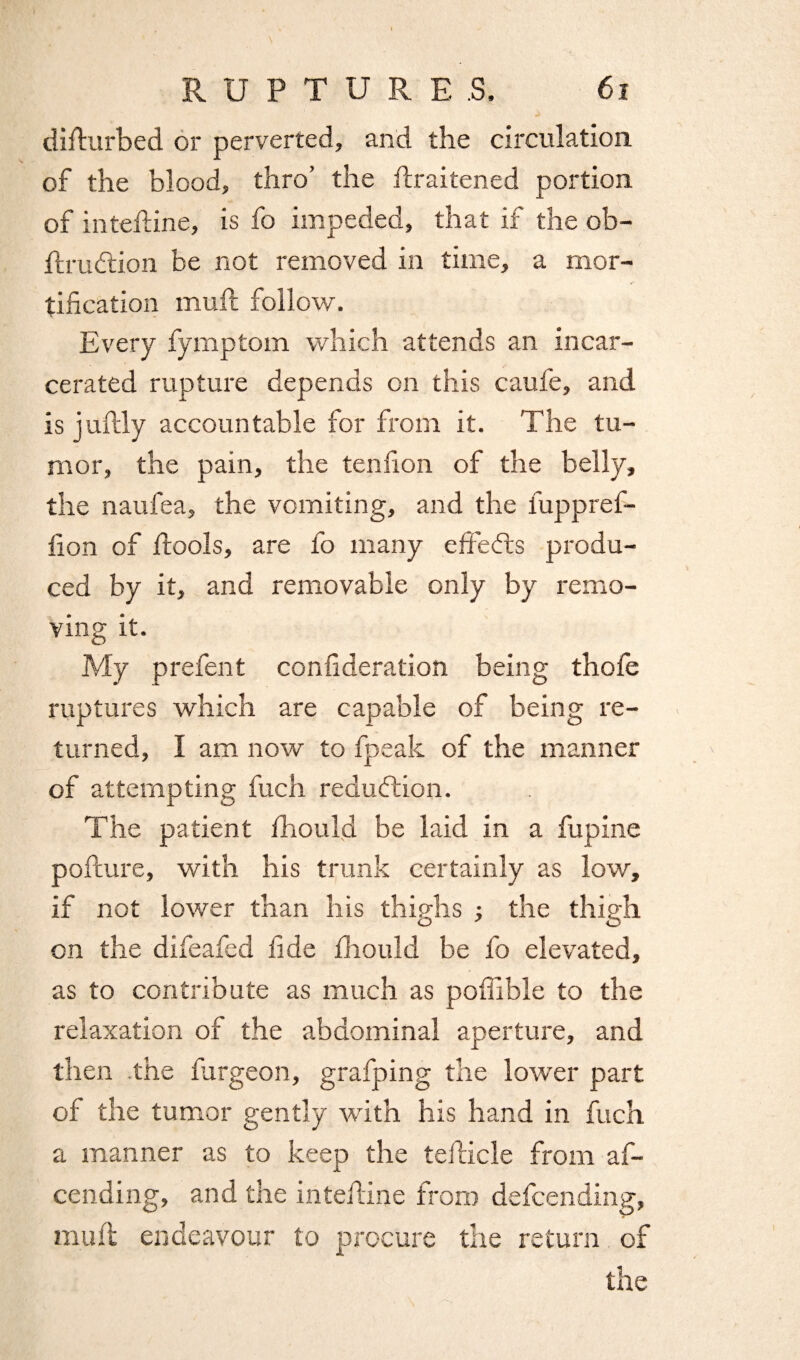 disturbed or perverted, and the circulation of the blood, thro’ the Praitened portion of intePine, is fo impeded, that if the ob- Prudtion be not removed in time, a mor¬ tification mull follow. Every fymptom which attends an incar¬ cerated rupture depends on this caufe, and is juPly accountable for from it. The tu¬ mor, the pain, the tenfion of the belly, the naufea, the vomiting, and the fuppref- fion of Pools, are fo many effects produ¬ ced by it, and removable only by remo¬ ving it. My prefent confideration being thofe ruptures which are capable of being re¬ turned, I am now to fpeak of the manner of attempting fuch reduction. The patient fhoufid be laid in a fupine pofture, with his trunk certainly as low, if not lower than his thighs ; the thigh on the difeafed fide fiiould be fo elevated, as to contribute as much as poPible to the relaxation of the abdominal aperture, and then the fargeon, grafping the lower part of the tumor gently with his hand in fuch a manner as to keep the tePicle from af- cending, and the intePine from defcending, muft endeavour to procure the return of the