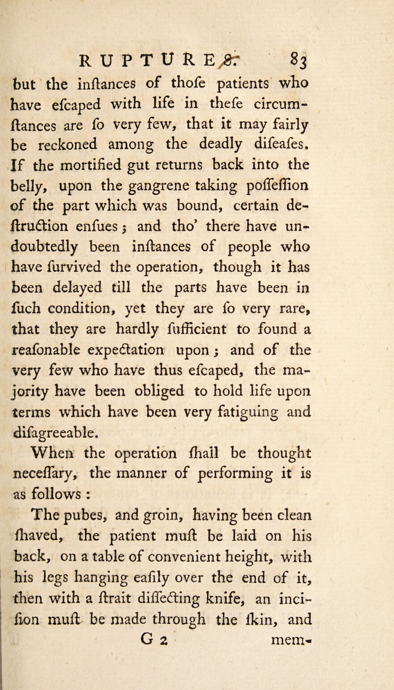 but the inltances of thofe patients who have efcaped with life in thefe circum- ftances are fo very few, that it may fairly be reckoned among the deadly difeafes. If the mortified gut returns back into the belly, upon the gangrene taking pofleflion of the part which was bound, certain de- ItruCtion enfues j and tho’ there have un¬ doubtedly been inltances of people who have furvived the operation, though it has been delayed till the parts have been in fuch condition, yet they are fo very rare, that they are hardly fufficient to found a reafonable expectation upon; and of the very few who have thus efcaped, the ma¬ jority have been obliged to hold life upon terms which have been very fatiguing and difagreeable. When the operation lhail be thought neceflary, the manner of performing it is as follows : The pubes, and groin, having been clean lhaved, the patient mult be laid on his back, on a table of convenient height, with his legs hanging eafily over the end of it, then with a Itrait differing knife, an inci- lion mult be made through the lkin, and G 2 mem- «