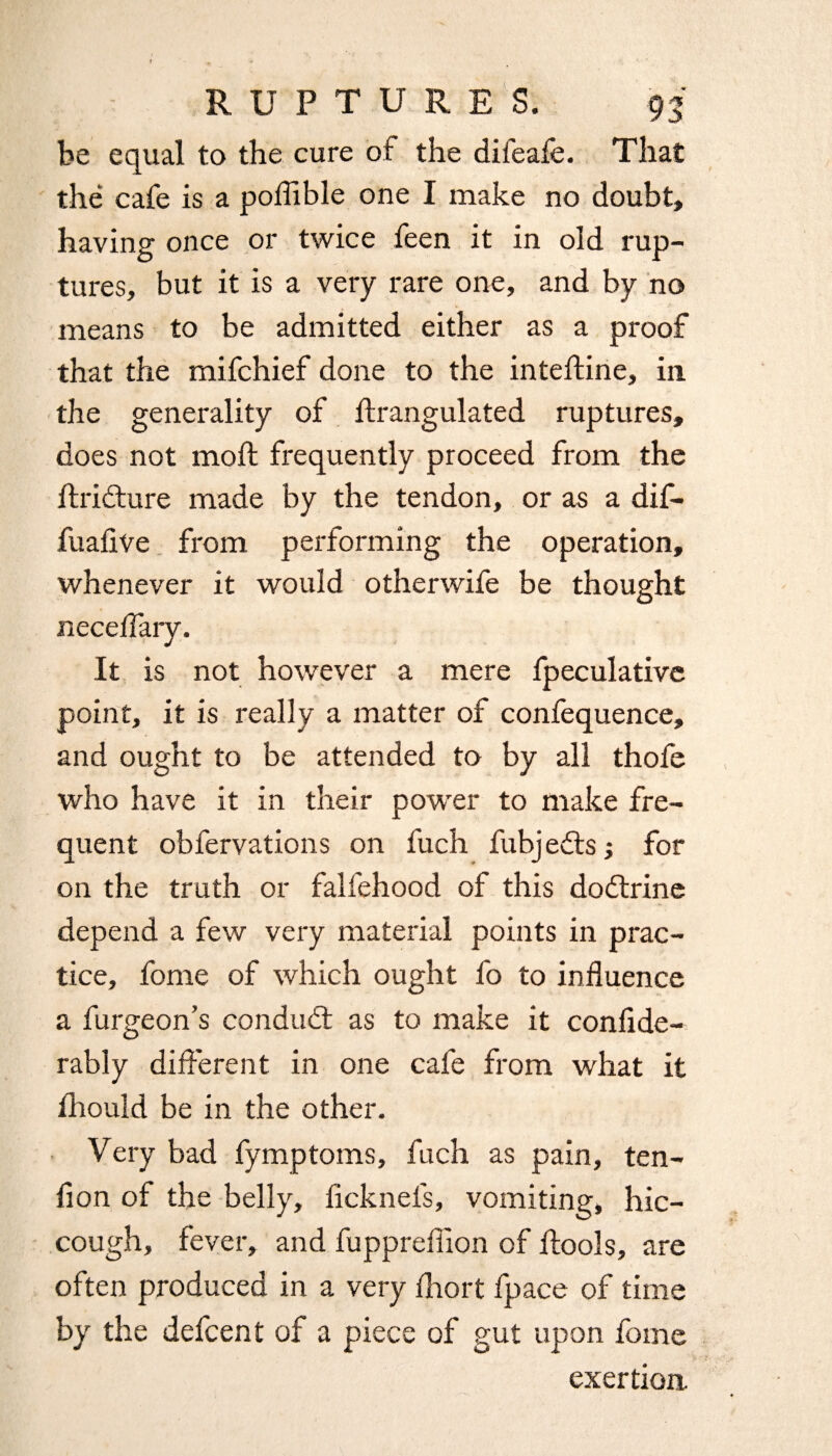 be equal to the cure of the difeafe. That the cafe is a poflible one I make no doubt, having once or twice feen it in old rup¬ tures, but it is a very rare one, and by no means to be admitted either as a proof that the mifchief done to the intefline, in the generality of flrangulated ruptures, does not moil frequently proceed from the ftridture made by the tendon, or as a dif- fuaflve from performing the operation, whenever it would otherwife be thought neceffary. It is not however a mere fpeculativc point, it is really a matter of confequence, and ought to be attended to by all thofe who have it in their power to make fre¬ quent obfervations on fuch fubjedts; for on the truth or falfehood of this dodtrine depend a few very material points in prac¬ tice, fome of which ought fo to influence a furgeon’s condudt as to make it confide- rably different in one cafe from what it ihould be in the other. Very bad fymptoms, fuch as pain, ten¬ don of the belly, licknels, vomiting, hic¬ cough, fever, and fuppreflion of ftools, are often produced in a very fliort fpace of time by the defcent of a piece of gut upon fome exertion.