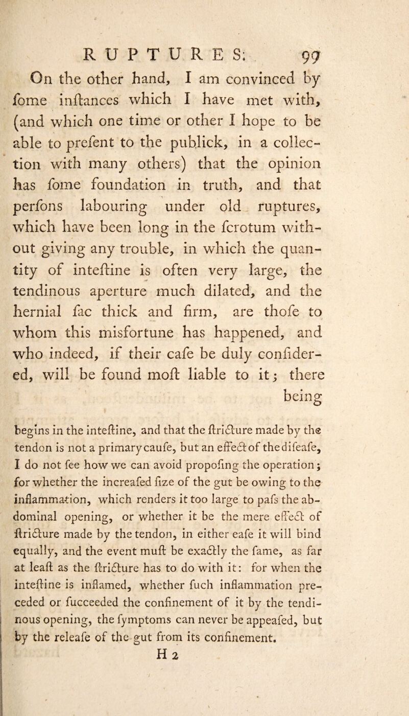 On the other hand, I am convinced by fome instances which I have met with, (and which one time or other I hope to be able to prefent to the pub,lick, in a collec¬ tion with many others) that the opinion has fome foundation in truth, and that perfons labouring under old ruptures, which have been long in the fcrotum with¬ out giving any trouble, in which the quan¬ tity of intefline is often very large, the tendinous aperture much dilated, and the hernial fac thick and firm, are thofe to whom this misfortune has happened, and who indeed, if their cafe be duly confider- ed, will be found moft liable to it ; there begins in the inteftine, and that the ftridlure made by the tendon is not a primary caufe, but an effect of thedifeafe, I do not fee how we can avoid propofing the operation; for whether the increafed fize of the gut be owing to the inflammation, which renders it too large to pafs the ab¬ dominal opening, or whether it be the mere effect of ftridlure made by the tendon, in either eafe it will bind equally, and the event muft be exadtly the fame, as far at leaft as the ffridture has to do with it: for when the inteftine is inflamed, whether fuch inflammation pre¬ ceded or fucceeded the confinement of it by the tendi¬ nous opening, the fymptoms can never be appeafed, but by the releafe of the gut from its confinement, H 2