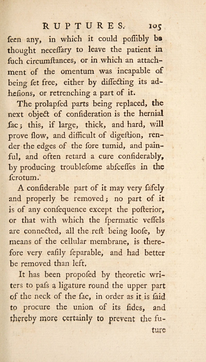 feen any, in which it could poffibly be thought neceffary to leave the patient in fuch circumflances, or in which an attach¬ ment of the omentum was incapable of being fet free, either by differing its ad- hefions, or retrenching a part of it. The prolapfed parts being replaced, the next object of confederation is the hernial fac; this, if large, thick, and hard, will prove flow, and difficult of digeflion, ren¬ der the edges of the fore tumid, and pain¬ ful, and often retard a cure confiderably, by producing troublefome abfceffes in the fcrotum. A confiderable part of it may very fafely and properly be removed; no part of it is of any conlequence except the poflerior, or that writh which the fpermatic veffels are connected, all the reft being loofe, by means of the cellular membrane, is there¬ fore very eafily feparable, and had better be removed than left. It has been propofed by theoretic wri¬ ters to pafs a ligature round the upper part of the neck of the fac, in order as it is faid to procure the union of its fides, and thereby more certainly to prevent the fu¬ ture
