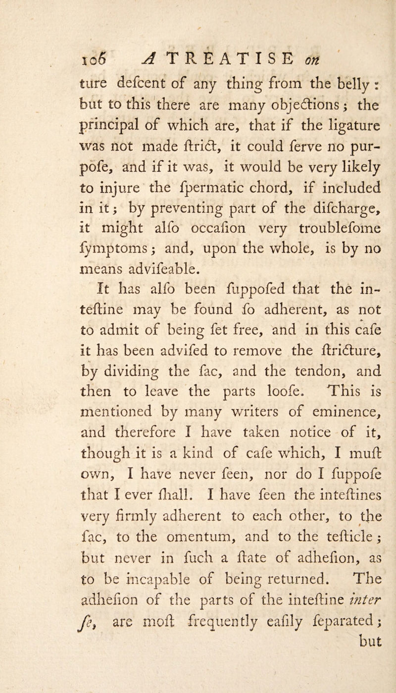 ture defcent of any thing from the belly : but to this there are many objections; the principal of which are, that if the ligature was not made ftrict, it could ferve no pur- pofe, and if it was, it would be very likely to injure the fpermatic chord, if included in it; by preventing part of the difcharge, it might alfo occafion very troublefome fymptoms; and, upon the whole, is by no means advifeable. It has alfo been fuppofed that the in- tefline may be found fo adherent, as not to admit of being fet free, and in this cafe it has been advifed to remove the flridture, by dividing the fac, and the tendon, and then to leave the parts loofe. This is mentioned by many writers of eminence, and therefore I have taken notice of it, though it is a kind of cafe which, I mull own, I have never feen, nor do I fuppofe that I ever fhall. I have feen the inteflines very firmly adherent to each other, to the fac, to the omentum, and to the tefticle; but never in fuch a ftate of adhefion, as to be incapable of being returned. The adhefion of the parts of the inteftine inter fe, are moil frequently eafily feparated; but