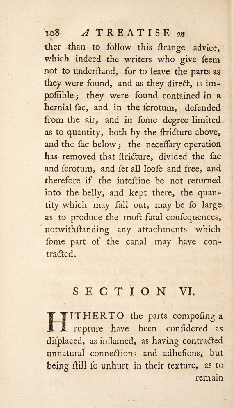 ther than to follow this Rrange advice, which indeed the writers who give feem not to underftand, for to leave the parts as they were found, and as they direct, is im- poffible; they were found contained in a hernial fac, and in the fcrotum, defended from the air, and in fome degree limited as to quantity, both by the Rridture above, and the fac below •, the necelfary operation has removed that RriXure, divided the fac and fcrotum, and fet all loofe and free, and therefore if the inteRine be not returned into the belly, and kept there, the quan¬ tity which may fall out, may be fo large as to produce the moll fatal confequences, notwithRanding any attachments which fome part of the canal may have con- traded. SECTION VI. ITHERTO the parts compoling a X X rupture have been confidered as difplaced, as inflamed, as having contraded unnatural connexions and adhefions,. but being Rill fo unhurt in their texture, as to remain