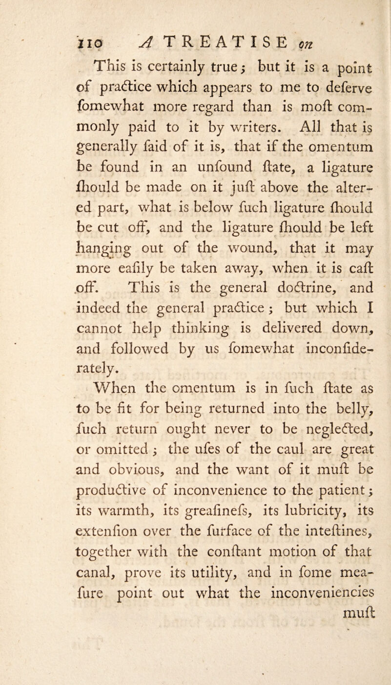 / 110 A TREATISE on This is certainly true ; but it is a point of practice which appears to me to deferve fomewhat more regard than is mod: com¬ monly paid to it by writers. All that is generally faid of it is, that if the omentum be found in an unfound Hate, a ligature fhould be made on it juH above the alter¬ ed part, what is below fuch ligature fhould be cut off, and the ligature fhould be left hanging out of the wound, that it may more eafily be taken away, when it is caffc .off. This is the general doftrine, and indeed the general practice ; but which I cannot help thinking is delivered down, and followed by us fomewhat inconfide- rately. When the omentum is in fuch Hate as to be fit for being returned into the belly, fuch return ought never to be neglefted, or omitted the ufes of the caul are great and obvious, and the want of it muH be productive of inconvenience to the patient; its warmth, its greafmefs, its lubricity, its extenfion over the furface of the intefiines, together with the conHant motion of that < / canal, prove its utility, and in fome mea- fure point out what the inconveniencies muff