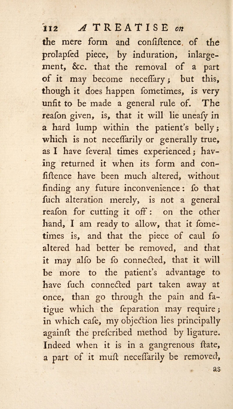 i the mere form and confidence, of the prolapfed piece, by induration, inlarge- ment, &amp;c. that the removal of a part of it may become neceflary j but this, though it does happen fometimes, is very unfit to be made a general rule of. The reafon given, is, that it will lie uneafy in a hard lump within the patient’s belly; which is not neceflarily or generally true, as I have feveral times experienced; hav¬ ing returned it when its form and con¬ fidence have been much altered, without finding any future inconvenience: fo that fuch alteration merely, is not a general reafon for cutting it off': on the other hand, I am ready to allow, that it fome¬ times is, and that the piece of caul fo altered had better be removed, and that it may alfo be fo connected, that it will be more to the patient’s advantage to have fuch connected part taken away at once, than go through the pain and fa¬ tigue which the feparation may require; in which cafe, my objection lies principally againft the prefcribed method by ligature. Indeed when it is in a gangrenous date, part of it mud neceflarily be removed, as a