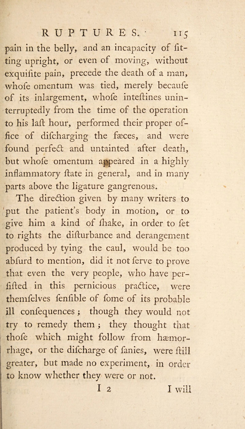pain in the belly, and an incapacity of fit¬ ting upright, or even of moving, without exquifite pain, precede the death of a man, whofe omentum was tied, merely becaufe of its inlargement, whofe intefiines unin¬ terruptedly from the time of the operation to his lafh hour, performed their proper of¬ fice of difcharging the faeces, and were found perfedt and untainted after death, but whofe omentum appeared in a highly inflammatory fiate in general, and in many parts above the ligature gangrenous. The diredlion given by many writers to put the patient’s body in motion, or to give him a kind of fiiake, in order to fet to rights the difturbance and derangement produced by tying the caul, would be too abfurd to mention, did it not ferve to prove that even the very people, who have per- fified in this pernicious practice, were themfelves fenfible of fome of its probable ill confequences ; though they would not try to remedy them they thought that thofe which might follow from haemor¬ rhage, or the difcharge of fanies, were Hill j greater, but made no experiment, in order : to know whether they were or not. I 2 I will 1 * \ !