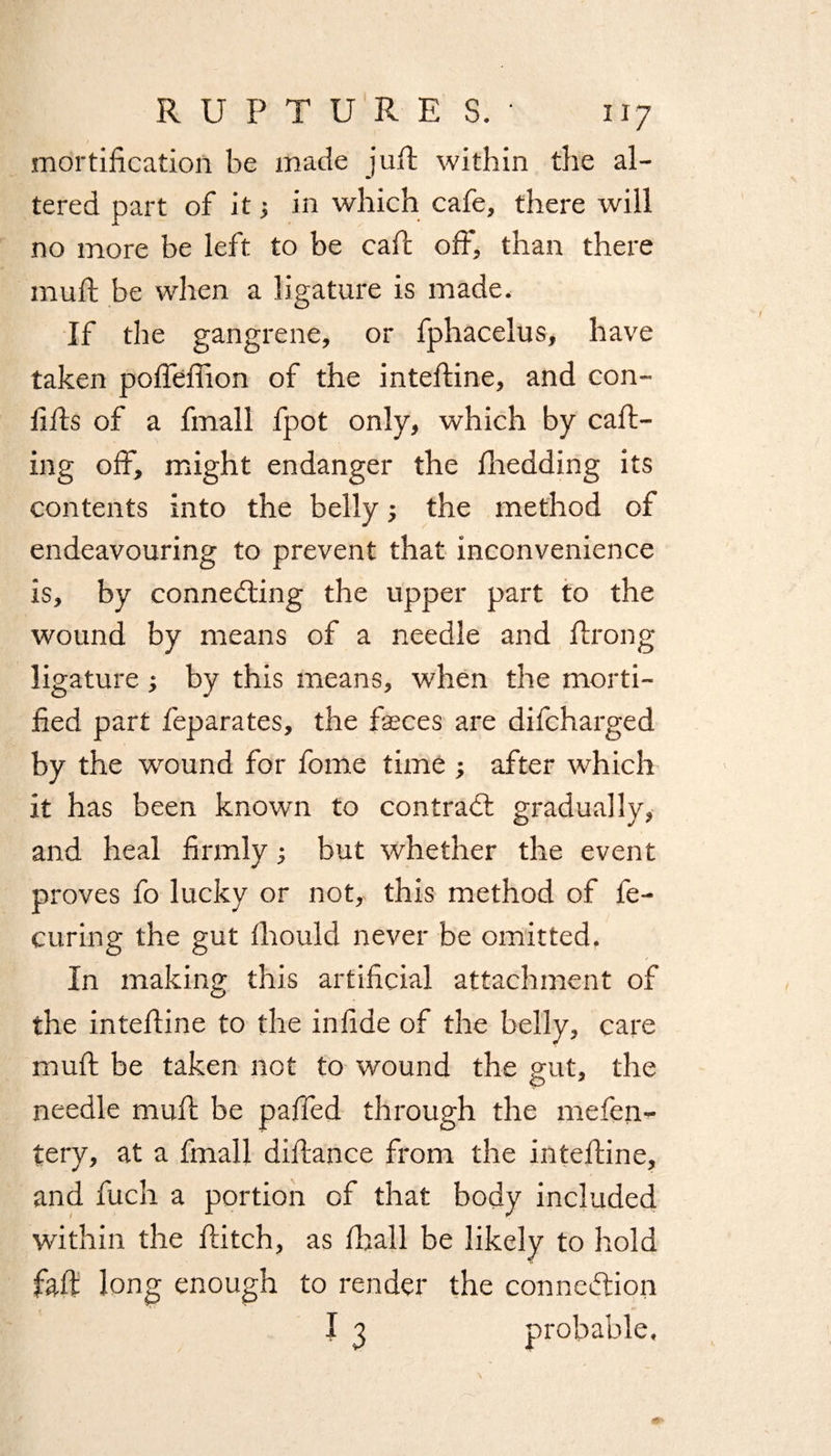 mortification be made juff within the al¬ tered part of it; in which cafe, there will no more be left to be caff off, than there muR be when a ligature is made. If the gangrene, or fphacelus, have taken poffefiion of the inteRine, and con- fiRs of a fmall fpot only, which by caff- ing off, might endanger the fliedding its contents into the belly; the method of endeavouring to prevent that inconvenience is, by connecting the upper part to the wound by means of a needle and Rrong ligature ; by this means, when the morti¬ fied part feparates, the Reces are difcharged by the wound for fome time ; after which it has been known to contract gradually, and heal firmly; but whether the event proves fo lucky or not, this method of fe- curing the gut fiiould never be omitted. In making this artificial attachment of the inteRine to the infide of the belly, care muR be taken not to wound the gut, the needle muR be paffed through the mefen- tery, at a fmall difiance from the inteRine, and Rich a portion of that body included within the Ritch, as fiiall be likely to hold faff long enough to render the connection I 3 probable.