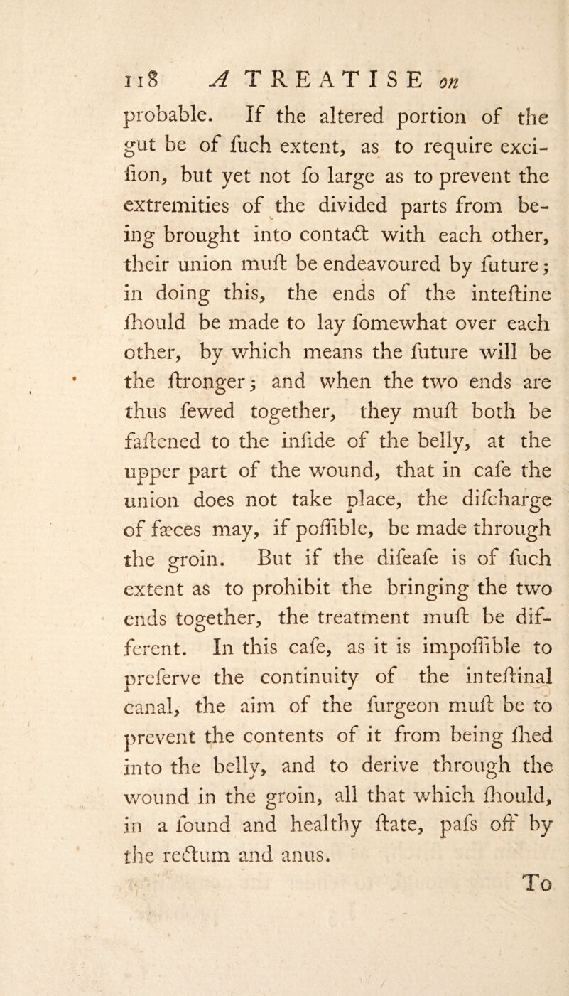 probable. If the altered portion of the gut be of fuch extent, as to require exci- fion, but yet not fo large as to prevent the extremities of the divided parts from be¬ ing brought into contact with each other, their union muft be endeavoured by future; in doing this, the ends of the inteftine fhould be made to lay fomewhat over each other, by which means the future will be the ftronger; and when the two ends are thus fewed together, they muft both be fattened to the infide of the belly, at the upper part of the wound, that in cafe the union does not take place, the difcharge of feces may, if pofiible, be made through the groin. But if the difeafe is of fuch extent as to prohibit the bringing the two ends together, the treatment mud: be dif¬ ferent. In this cafe, as it is impoflible to preferve the continuity of the inteftinal canal, the aim of the furgeon mud: be to prevent the contents of it from being died into the belly, and to derive through the wound in the groin, all that which fhould, in a found and healthy ftate, pafs oft' by the retftum and anus. To