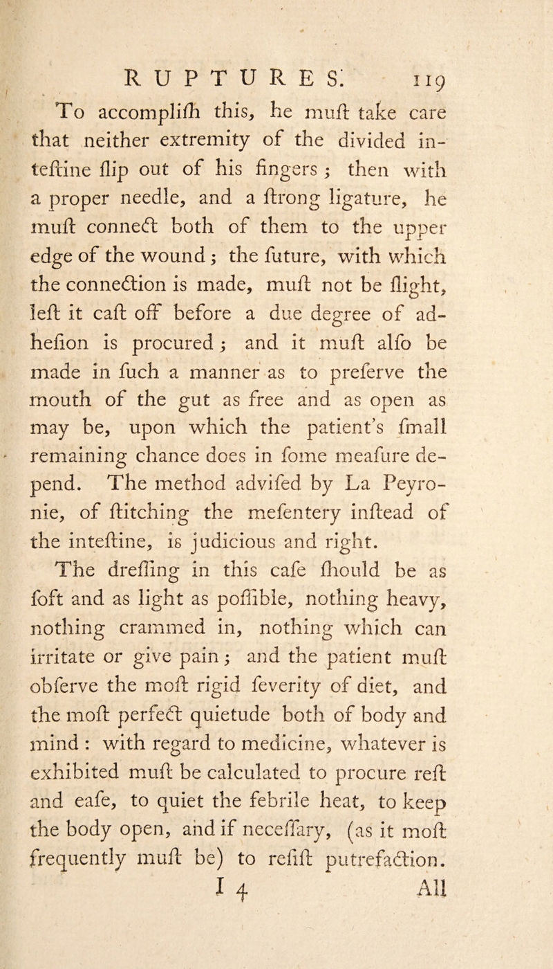 To accompli/li this, he muft take care that neither extremity of the divided in- tefcine flip out of his fingers; then with a proper needle, and a ftrong ligature, he muft connect both of them to the upper edge of the wound ; the future, with which the connection is made, muft not be flight, left it call off before a due degree of ad- hefion is procured; and it muft alfo be made in fuch a manner as to preferve the mouth of the gut as free and as open as may be, upon which the patient’s fmall remaining chance does in fome meafure de¬ pend. The method advifed by La Peyro¬ nie, of hitching the mefentery inftead of the inteftine, is judicious and right. The drefiing in this cafe fhould be as foft and as light as pofiibie, nothing heavy, nothing crammed in, nothing which can irritate or give pain; and the patient muft obferve the moft rigid feverity of diet, and the moft perfect quietude both of body and mind : with regard to medicine, whatever is exhibited muft be calculated to procure reft and eafe, to quiet the febrile heat, to keep the body open, and if neceffary, (as it moft frequently muft be) to refill putrefaction.