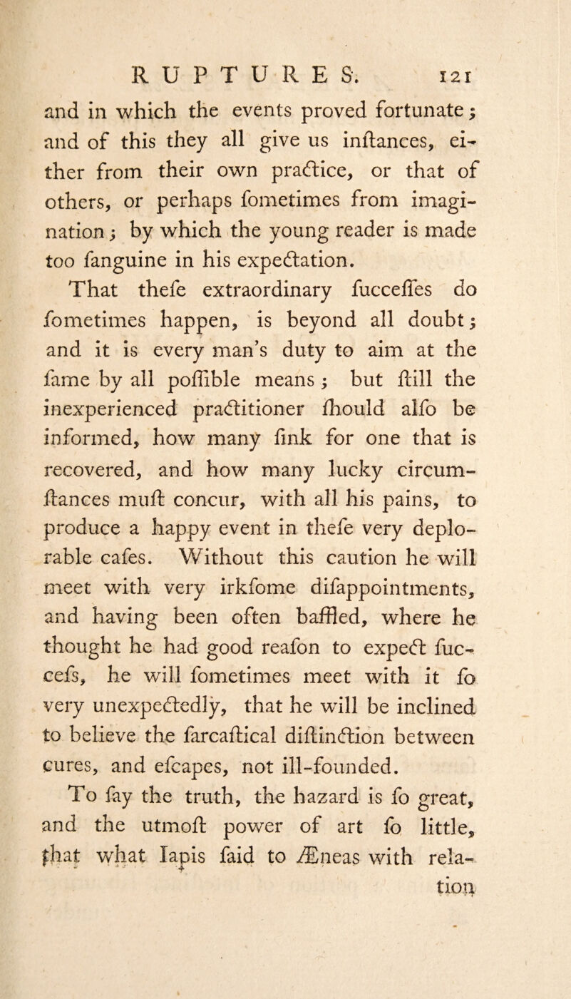 and in which the events proved fortunate; and of this they all give us indances, ei¬ ther from their own practice, or that of others, or perhaps fometimes from imagi¬ nation ; by which the young reader is made too fanguine in his expectation. That thefe extraordinary fuccefies do fometimes happen, is beyond all doubt j and it is every man’s duty to aim at the fame by all podible means ; but dill the inexperienced practitioner Ibould alfo be informed, how many fink for one that is recovered, and how many lucky circum- dances mud concur, with all his pains, to produce a happy event in thefe very deplo¬ rable cafes. Without this caution he will meet with very irkfome difappointments, and having been often baffled, where he thought he had good reafon to expeCt fuc- cefs, he will fometimes meet with it fo very unexpectedly, that he will be inclined to believe the farcadical didinCtion between cures, and efcapes, not ill-founded. To fay the truth, the hazard is fo great, and the utmod power of art fo little, fhat what lapis faid to ffSneas with rela¬ tion