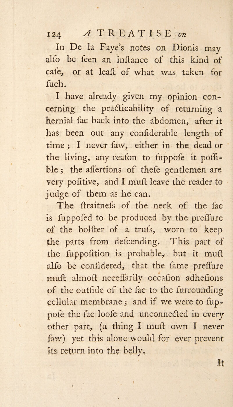 In De la Faye’s notes on Dionis may alfo be feen an indance of this kind of cafe, or at lead of what was taken for fuch. I have already given my opinion con¬ cerning the practicability of returning a hernial fac back into the abdomen, after it has been out any confiderable length of time; I never faw, either in the dead or the living, any reafon to fuppofe it poffi- ble ; the affertions of thefe gentlemen are very politive, and I mud: leave the reader to judge of them as he can. The draitnefs of the neck of the fac is fuppofed to be produced by the preffure of the bolder of a trufs, worn to keep the parts from defcending. This part of the fuppofition is probable, but it mud alfo be confidered, that the fame preffure mud almod necedarily occafion adhelions of the outftde of the fac to the furrounding cellular membrane •, and if we were to fup¬ pofe the fac loofe and unconnected in every other part, (a thing I mud own I never faw) yet this alone would for ever prevent its return into the belly, It