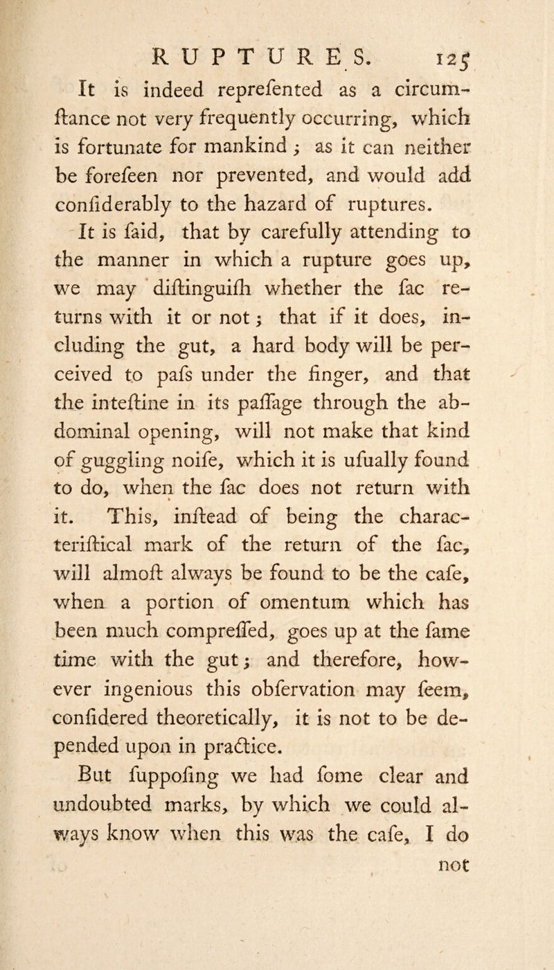 It is indeed reprefented as a circum- ftance not very frequently occurring, which is fortunate for mankind ; as it can neither be forefeen nor prevented, and would add confiderably to the hazard of ruptures. It is faid, that by carefully attending to the manner in which a rupture goes up, we may diftinguilh whether the fac re¬ turns with it or not; that if it does, in¬ cluding the gut, a hard body will be per¬ ceived to pafs under the finger, and that the inteftine in its pafiage through the ab¬ dominal opening, will not make that kind of guggling noife, which it is ufually found to do, when the fac does not return with it. This, inftead of being the charac- teriftical mark of the return of the fac, will almofi: always be found to be the cafe, when a portion of omentum which has been much comprefled, goes up at the fame time with the gut; and therefore, how¬ ever ingenious this obfervation may feem, confidered theoretically, it is not to be de¬ pended upon in pra&ice. But fuppofing we had fome clear and undoubted marks, by which we could al¬ ways know when this was the cafe, I do not