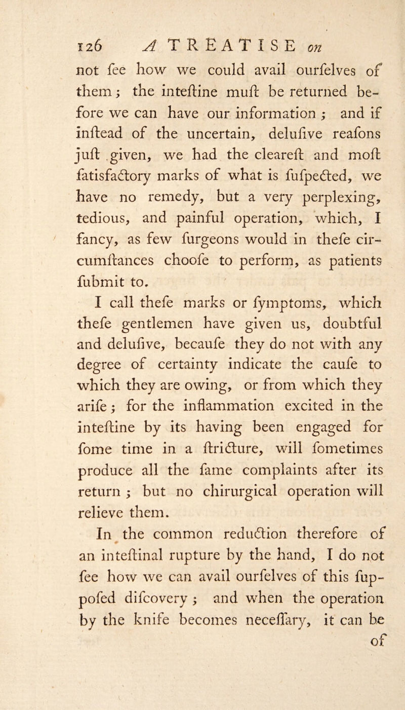 not fee how we could avail ourfelves of them; the inteftine muft be returned be¬ fore we can have our information and if inftead of the uncertain, delufive reafons juft .given, we had the cleared; and moft fatisfacftory marks of what is fufpedted, we have no remedy, but a very perplexing, tedious, and painful operation, which, I fancy, as few furgeons would in thefe cir- cumftances choofe to perform, as patients fubmit to. I call thefe marks or fymptoms, which thefe gentlemen have given us, doubtful and delufive, becaufe they do not with any degree of certainty indicate the caufe to which they are owing, or from which they arife ; for the inflammation excited in the inteftine by its having been engaged for fome time in a ftridture, will fometimes produce all the fame complaints after its return ; but no chirurgical operation will relieve them. In the common redu&amp;ion therefore of an inteftinal rupture by the hand, I do not fee how we can avail ourfelves of this fup- pofed difcovery ; and when the operation by the knife becomes neceflary, it can be of