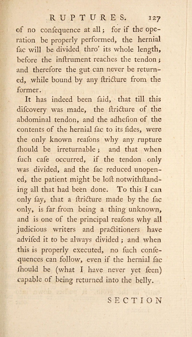 of no confequence at all; for if the ope¬ ration be properly performed, the hernial fac will be divided thro’ its whole length, before the inftrument reaches the tendon; and therefore the gut can never be return¬ ed, while bound by any ttri&ure from the \ former. It has indeed been faid, that till this difcovery was made, the firidture of the abdominal tendon, and the adhefion of the contents of the hernial fac to its tides, were the only known reafons why any rupture fhould be irreturnable; and that when fuch cafe occurred, if the tendon only was divided, and the fac reduced unopen¬ ed, the patient might be loti; notwithlfand- ing all that had been done. To this I can only fay, that a ftriCture made by the fac only, is far from being a thing unknown, and is one of the principal reafons why all judicious writers and practitioners have advifed it to be always divided; and when this is properly executed, no fuch confe- quences can follow, even if the hernial fac fhould be (what I have never yet teen) capable of being returned into the belly. SECTION