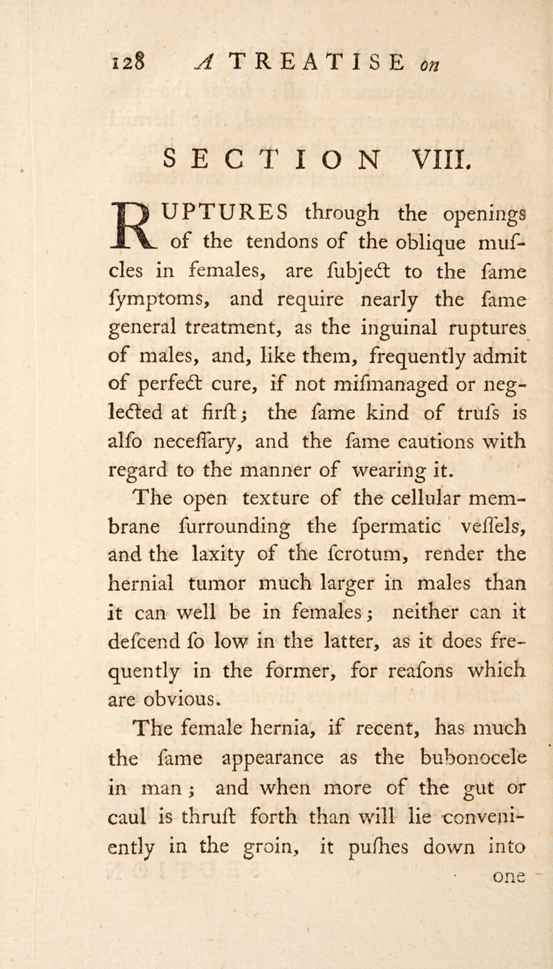 SECTION VIII. RUPTURES through the openings of the tendons of the oblique muf- cles in females, are fubjedt to the fame fymptoms, and require nearly the fame general treatment, as the inguinal ruptures of males, and, like them, frequently admit of perfedt cure, if not mifmanaged or neg¬ lected at fir ft; the fame kind of trufs is alfo necefiary, and the fame cautions with regard to the manner of wearing it. The open texture of the cellular mem¬ brane furrounding the fpermatic veffels, and the laxity of the fcrotum, render the hernial tumor much larger in males than it can well be in females; neither can it defcend fo low in the latter, as it does fre¬ quently in the former, for reafons which are obvious. The female hernia, if recent, has much the fame appearance as the bubonocele in man ; and when more of the gut or caul is thrufl forth than will lie conveni¬ ently in the groin, it pufhes down into one