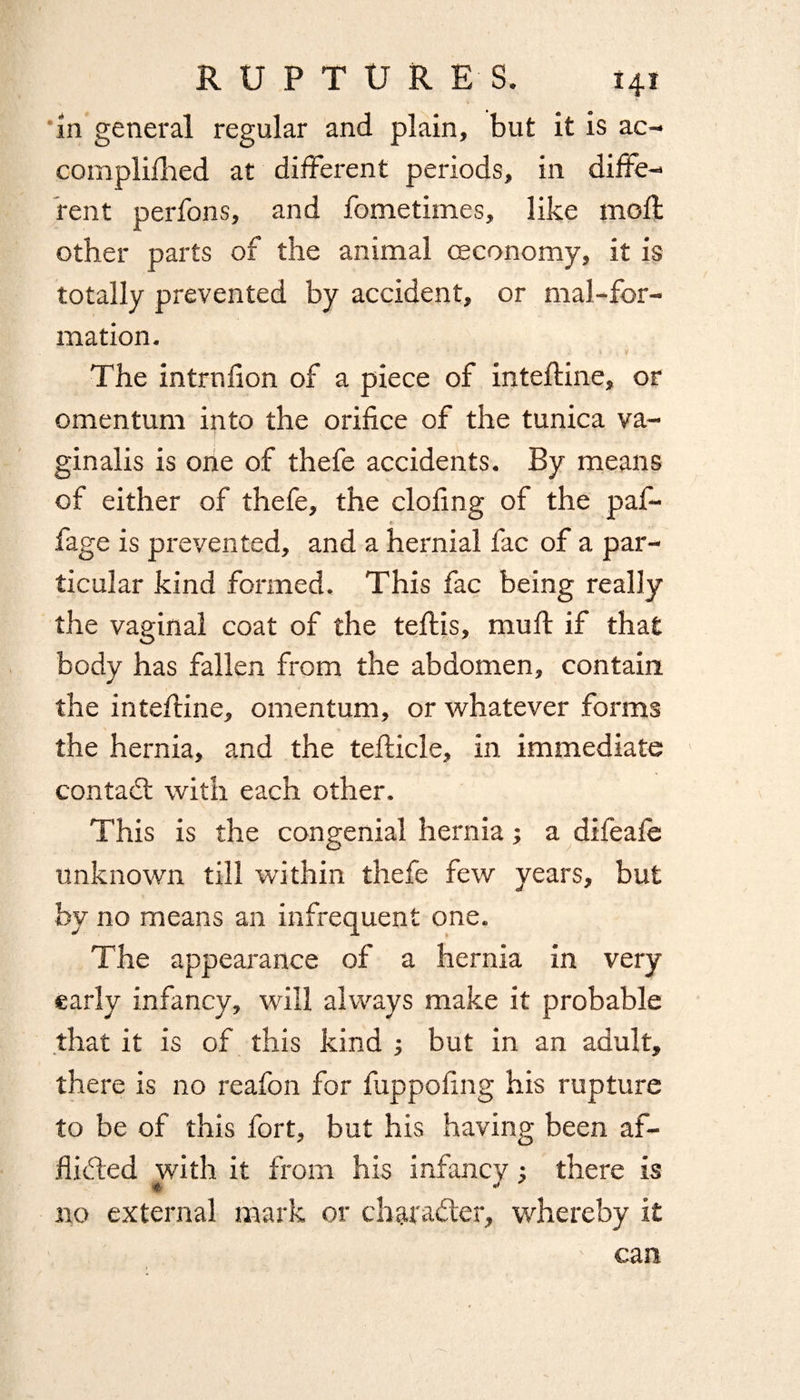 in general regular and plain, but it is ac- complilhed at different periods, in diffe¬ rent perfons, and fometimes, like moft other parts of the animal ceconomy, it is totally prevented by accident, or mal-for- mation. The intrnfion of a piece of inteftine, or omentum into the orifice of the tunica va¬ ginalis is one of thefe accidents. By means of either of thefe, the doling of the paf- r fage is prevented, and a hernial fac of a par¬ ticular kind formed. This fac being really the vaginal coat of the teffis, mull if that body has fallen from the abdomen, contain the intefirine, omentum, or whatever forms the hernia, and the tefticle, in immediate contact with each other. This is the congenial hernia; a dileale unknown till within thefe few years, but by no means an infrequent one. The appearance of a hernia in very early infancy, will always make it probable that it is of this kind ; but in an adult, there is no reafon for fuppofing his rupture to be of this fort, but his having been af¬ flicted with it from his infancy ; there is no external mark or character, whereby it can