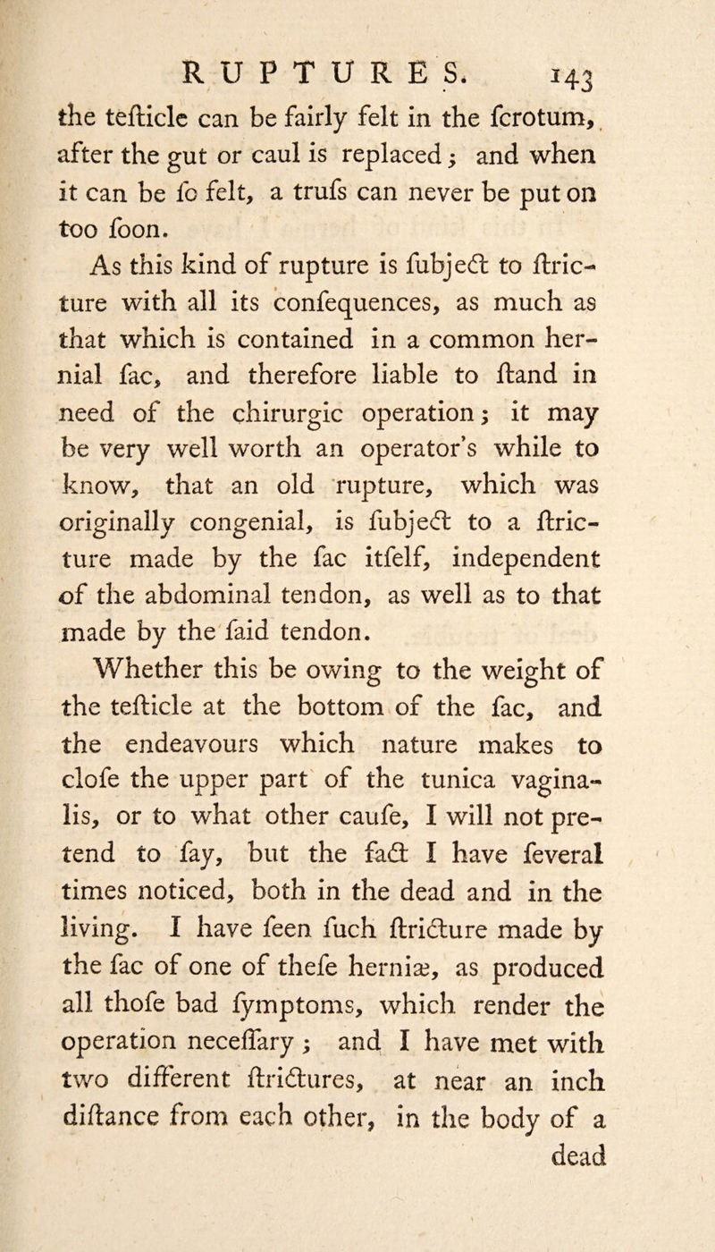 the tefticlc can be fairly felt in the fcrotum, after the gut or caul is replaced; and when it can be fo felt, a trufs can never be put on too foon. As this kind of rupture is fubjedt to ftric- ture with all its confequences, as much as that which is contained in a common her¬ nial fac, and therefore liable to Hand in need of the chirurgic operation; it may be very well worth an operator’s while to know, that an old rupture, which was originally congenial, is fubjedt to a ftric- ture made by the fac itfelf, independent of the abdominal tendon, as well as to that made by the faid tendon. Whether this be owing to the weight of the tefiicle at the bottom of the fac, and the endeavours which nature makes to clofe the upper part of the tunica vagina¬ lis, or to what other caufe, I will not pre¬ tend to fay, but the fadt I have feveral times noticed, both in the dead and in the living. I have feen fuch ftridture made by the fac of one of thefe hernia?, as produced all thofe bad fymptoms, which render the operation neceffary ; and I have met with two different ftridtures, at near an inch difiance from each other, in the body of a dead \