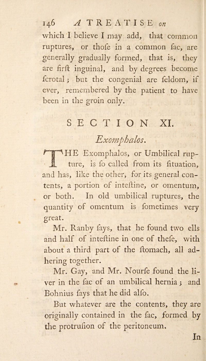 which I believe I may add, that common ruptures, or thofe in a common fac, are generally gradually formed, that is, they are fir If inguinal, and by degrees become lcrotal; but the congenial are feldom, if ever, remembered by the patient to have been in the groin only. S E C T I O N XL . V Exomphalos. f I 'HE Exomphalos, or Umbilical rup- • A ture, is fo called from its fituation, and has, like the other, for its general con¬ tents, a portion of intelfine, or omentum, or both. In old umbilical ruptures, the quantity of omentum is fometimes very great. Mr. Ranby fays, that he found two ells and half of intelfine in one of thefe, with about a third part of the Ifomach, all ad¬ hering together. Mr. Gay, and Mr. Nourfe found the li¬ ver in the fac of an umbilical hernia and Bohnius fays that he did alfo. But whatever are the contents, they are originally contained in the fac, formed by the protrufion of the peritoneum.