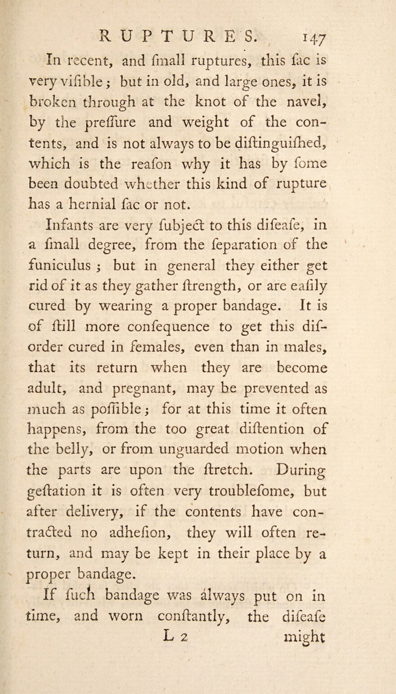 In recent, and fin all ruptures, this fac is very villble ; but in old, and large ones, it is broken through at the knot of the navel, by the prefTure and weight of the con¬ tents, and is not always to be diftinguifhed, which is the reafon why it has by fome been doubted whether this kind of rupture has a hernial fac or not. Infants are very fubject to this difeafe, in a final 1 degree, from the feparation of the funiculus ; but in general they either get rid of it as they gather ftrength, or are ealily cured by wearing a proper bandage. It is of ftill more confequence to get this dis¬ order cured in females, even than in males, that its return when they are become adult, and pregnant, may be prevented as much as ponible; for at this time it often happens, from the too great diftention of the belly, or from unguarded motion when the parts are upon the ftretch. During gefiation it is often very troublefome, but after delivery, if the contents have con- traded no adhelion, they will often re¬ turn, and may be kept in their place by a proper bandage. If fuch bandage was always put on in time, and worn conftantly, the difeafe L 2 might