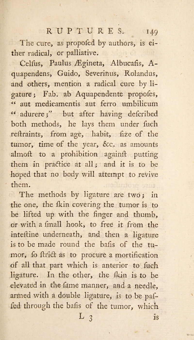 The cure, as propofed by authors, is ei¬ ther radical, or palliative. Celfus, Paulus iEgineta, Aibucafis, A- quapendens, Guido, Severinus, Rolandus, and others, mention a radical cure by li¬ gature 5 Fab. ab Aquapendente propofes, “ aut medicamentis aut ferro umbilicum “ adurerebut after having defcribed both methods, he lays them under fuch reftraints, from age, habit, fize of the tumor, time of the year, &c. as amounts almoft to a prohibition againft putting them in practice at all; and it is to be hoped that no body will attempt to revive them. The methods by ligature are two; in the one, the fkin covering the tumor is to be lifted up with the finger and thumb, or with a fmal'l hook, to free it from the inteftine underneath, and then a ligature is to be made round the bafis of the tu¬ mor, fo flrid; as to procure a mortification of all that part which is anterior to fuch ligature. In the other, the fkin is to be elevated in the fame manner, and a needle, armed with a double ligature, is to be paf- fed through the bafis of the tumor, which L 3 is