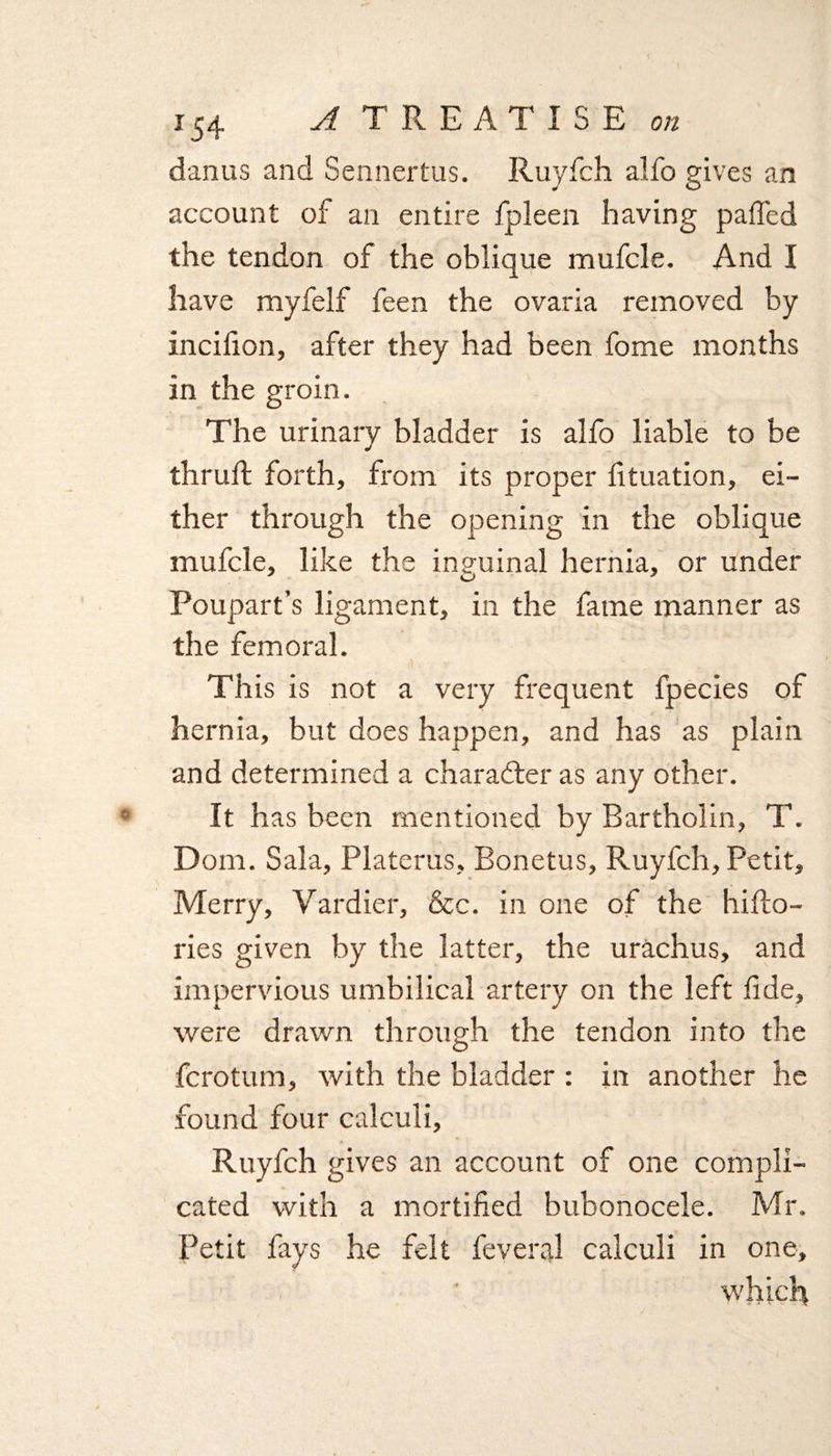 danus and Sennertus. Ruyfch alfo gives an account of an entire fpleen having paffed the tendon of the oblique mufcle. And I have myfelf feen the ovaria removed by incifion, after they had been fome months in the groin. The urinary bladder is alfo liable to be thrufi: forth, from its proper filiation, ei¬ ther through the opening in the oblique mufcle, like the inguinal hernia, or under Poupart’s ligament, in the fame manner as the femoral. This is not a very frequent fpecies of hernia, but does happen, and has as plain and determined a character as any other. It has been mentioned by Bartholin, T. Dom. Sala, Platerus, Bonetus, Ruyfch, Petit, Merry, Vardier, &amp;c. in one of the hifto- ries given by the latter, the urachus, and impervious umbilical artery on the left fide, were drawn through the tendon into the fcrotum, with the bladder : in another he found four calculi, Ruyfch gives an account of one compli¬ cated with a mortified bubonocele. Mr. Petit fays he felt fevered calculi in one, which