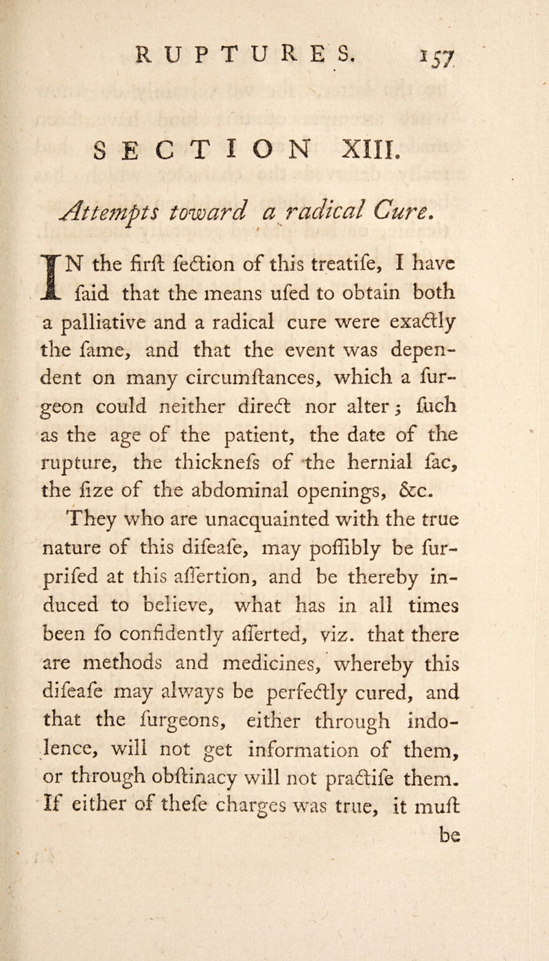 SECTION XIII. Attempts toward a radical Cure. IN the firft fedtion of this treatife, I have faid that the means ufed to obtain both a palliative and a radical cure were exactly the fame, and that the event was depen¬ dent on many circumftances, which a fur- geon could neither direct nor alter; fuch as the age of the patient, the date of the rupture, the thicknefs of the hernial fac, the lize of the abdominal openings. See. They who are unacquainted with the true nature of this difeafe, may poffibly be fur- prifed at this afiertion, and be thereby in¬ duced to believe, what has in all times been fo confidently alTerted, viz. that there are methods and medicines, whereby this difeafe may always be perfectly cured, and that the furgeons, either through indo¬ lence, will not get information of them, or through obftinacy will not pradtife them. If either of thefe charges was true, it mull be A • \ .
