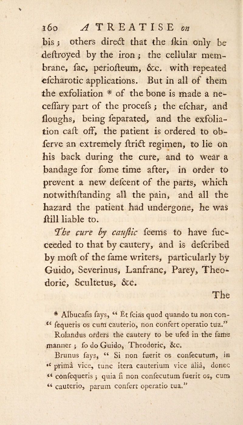 bis i others direft that the llcin only be dedroyed by the iron ; the cellular mem¬ brane, fac, periodeum, &c. with repeated efcharotic applications. But in all of them the exfoliation * of the bone is made a ne- ceffary part of the procefs; the efchar, and doughs, being feparated, and the exfolia¬ tion cab off, the patient is ordered to ob- ferve an extremely drift regimen, to lie on his back during the cure, and to wear a bandage for fome time after, in order to prevent a new defcent of the parts, which notwithbanding all the pain, and all the hazard the patient had undergone, he was dill liable to. The cure by caujiic feems to have fuc- ceeded to that by cautery, and is defcribed by mod of the fame writers, particularly by Guido, Severinus, Lanfranc, Parey, Theo- doric, Scultetus, &c. The * Albucafis fays, “ Et fcias quod quando tu non con- C£ fequeris os cum cauterio, non confert operatio tua.?? Rolandus orders the cautery to be ufed in the fame manner; fo do Guido, Theodoric, &c. Brunus fays, cc Si non fuerit os confecuturri, in *c prima vice., tunc itera cauterium vice alia, donee 44 confequeris ; quia n non confecutum fuerit os, cum 46 cauterio, parum confert operatio