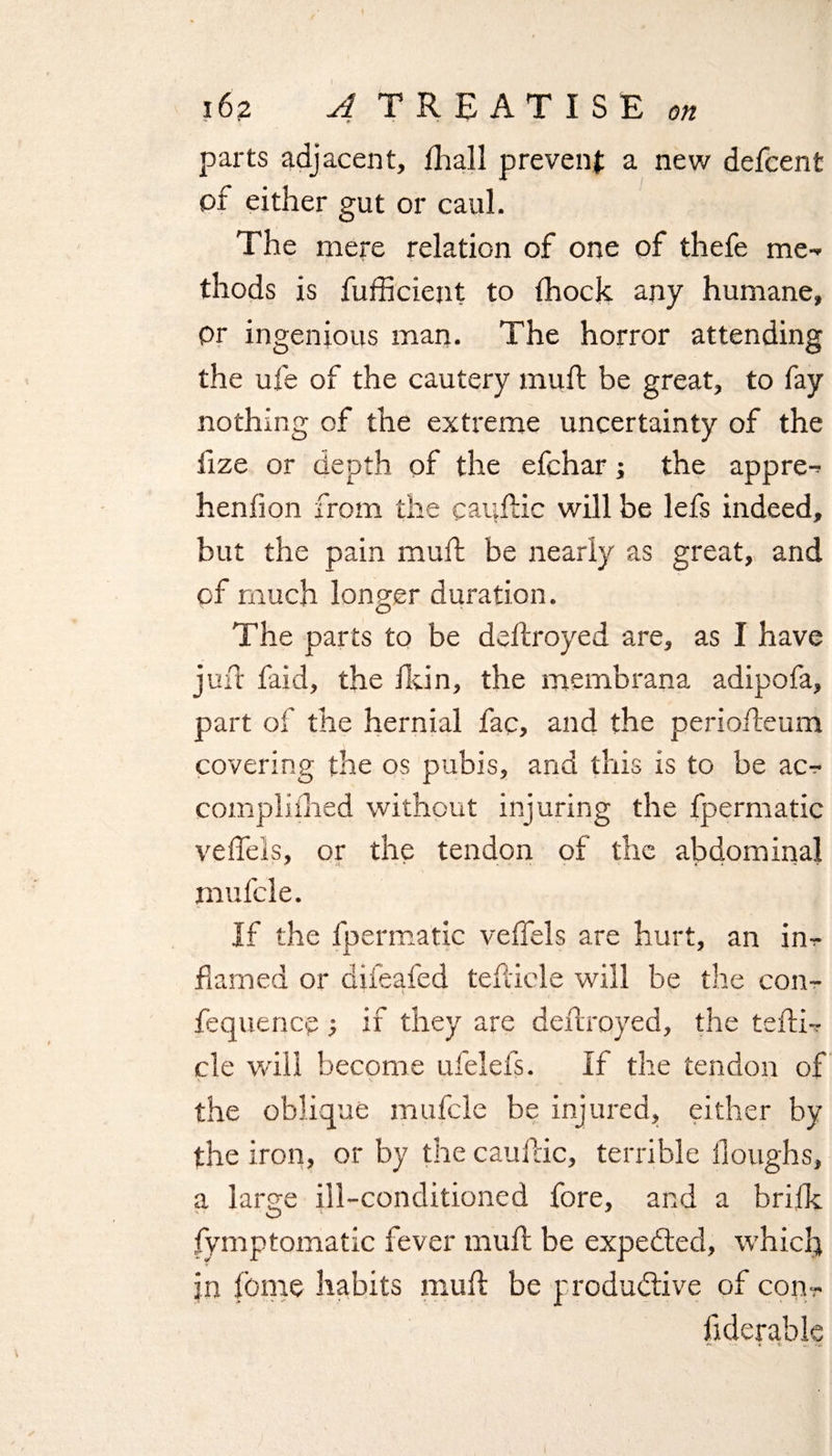 parts adjacent, fhall prevent a new defcent or either gut or caul. The mere relation of one of thefe me¬ thods is fufficient to (hock any humane, pr ingenious man. The horror attending the ufe of the cautery muft be great, to fay nothing of the extreme uncertainty of the iize or depth of the efchar; the appre- henfion from the cauftic will be lefs indeed, but the pain muft be nearly as great, and of much longer duration. The parts to be deftroyed are, as I have juft faid, the Jldn, the membrana adipofa, part of the hernial fac, and the periofteum covering the os pubis, and this is to be ac- complifhed without injuring the fpermatic veffels, or the tendon of the abdominal mufcle. If the fpermatic veffels are hurt, an in- fequencp if they are deftroyed, the tefti- cle will become ufelefs. If the tendon of the oblique mufcle be injured, either by the iron, or by the cauftic, terrible Houghs, a larsre ill-conditioned fore, and a brifk ' - O ' fymptomatic fever muft be expe&amp;ed, which in fbme habits muft be productive of con- ftderable