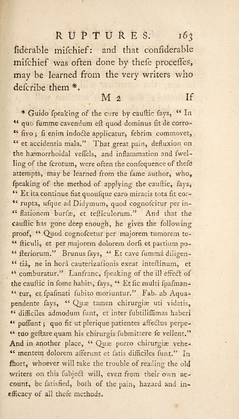 fiderable mifchief: and that confiderable mifchief was often done by thefe procefles, may be learned from the very writers who delcribe them M a If > . t * Guido fpeaking of the cure by cauftic fays, 44 la lc quo fumme cavendum eft quod dominus fit de corro- 44 fivo ; fi enim indodde appiicatur, febrim commovet, €4 et accidentia mala.” That great pain, defluxion on the hhemorrhoidal veflels, and inflammation and fwel- ling of the fcrotum, were often the confequence of thefe attempts, may be learned from the fame author, who, fpeaking of the method of applying the cauftic, fays* 44 Et ita continue fiat quoufque caro miracis tota fit cor-* 44 rupta, ufque ad Didymum, quod cognofcitur per in- 44 flationem burfse, et tefticulorum.” And that the cauftic has gone deep enough, he gives the following proof, 44 Quod cognofcetur per majorem tumorem te- 44 fticuli, et per majorem dolorem dorfi et partium po- 44 fteriorum.” Brunus fays, 44 Et cave fumma diligen- 44 tia, ne in hora cauterizationis exeat inteftinum, et 44 comburaturd5 Lanfranc, fpeaking of the ill efredf of the cauftic in fome habits, fays, 44 Etfic multi fpafman- 44 tur, et fpafmati fubito moriuntur*” Fab. ab Aqua- pendente fays, 44 Quae tamen chirurgiae uti videtis, *4 difficlles admodum funt, et inter fubtiliffimas haberi 44 poflunt; quo fit ut plerique patientes affeclus perpe- 64 tuo geftare quam his chirurgis fubmittere fe vellent.” And in another place, 44 Quae porro chirurgiae vehe-^ 44 menterp dolorem afferunt et fatis difficiles funt.” In fhort, whoever will take the trouble of reading the old writers on this fubjedl will, even from their own ac¬ count, be fatisfied, both of the pain, hazard and in-* efficacy of all thefe methods. J