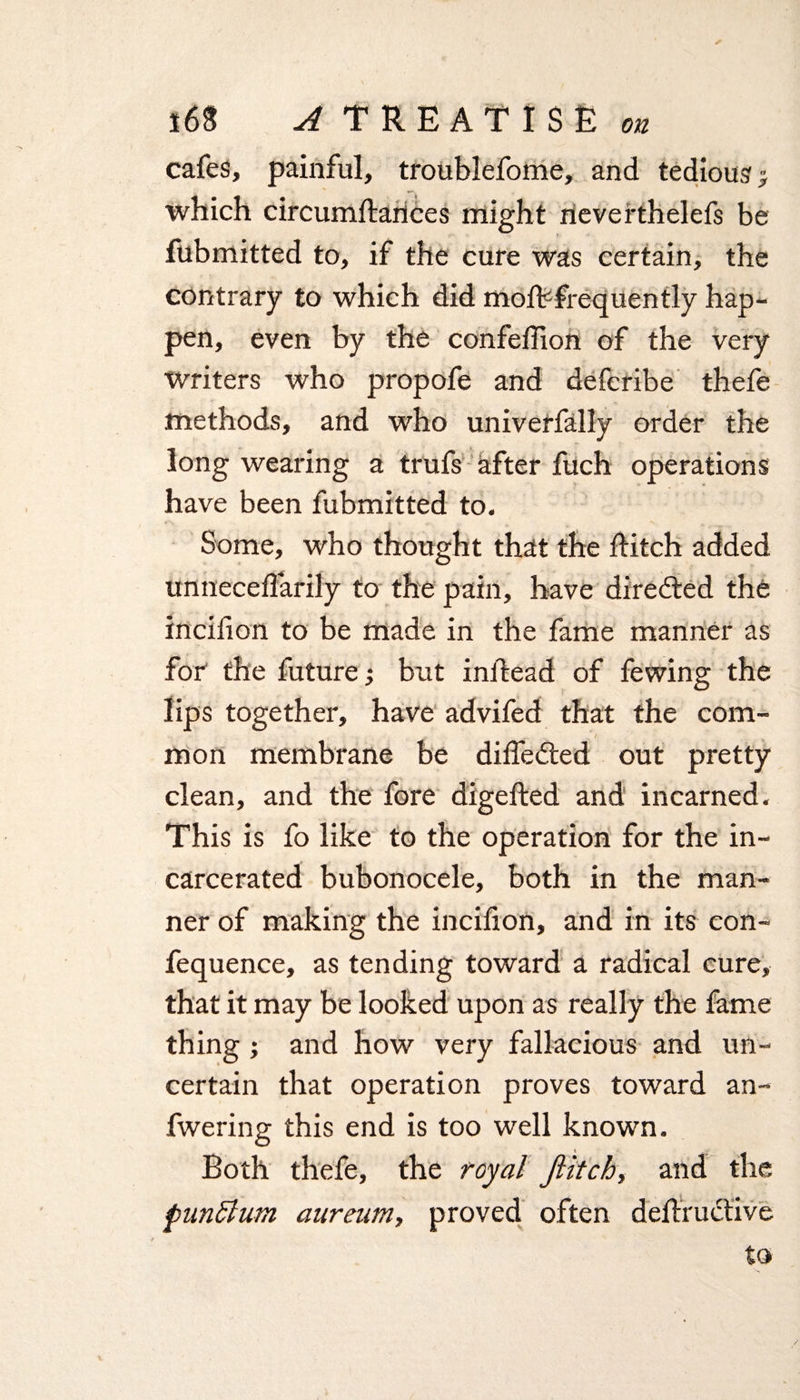 on cafes, painful, troublefome, and tedious ; which circumftances might rieverthelefs be fubmitted to, if the cure was certain, the contrary to which did moff frequently hap- pen, even by the confehion of the very Writers who propofe and defcribe thefe methods, and who univerfally order the long wearing a trufs after fuch operations have been fubmitted to. Some, who thought that the hitch added unneceflarily to the pain, have directed the incilion to be made in the fame manner as for the future; but inhead of fewing the lips together, have advifed that the com- a- .... . S1 mon membrane be differed out pretty clean, and the fore digefted and incarned. This is fo like to the operation for the in¬ carcerated bubonocele, both in the man¬ ner of making the incifion, and in its con- fequence, as tending toward a radical cure, that it may be looked upon as really the fame thing ; and how very fallacious and un¬ certain that operation proves toward an- fwering this end is too well known. Both thefe, the royal Jlitch, and the punSlum aureum, proved often deftruclive to