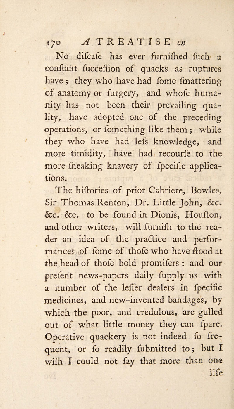 No difeafe has ever furnifhed fuch a constant fuccefilon of quacks as ruptures have; they who have had fome fmattering of anatomy or furgery, and whofe huma¬ nity has not been their prevailing qua¬ lity, have adopted one of the preceding operations, or fomething like them; while they who have had lefs knowledge, and more timidity, have had recourfe to the more fneaking knavery of fpecific applica¬ tions. The hilfories of prior Cabriere, Bowles, Sir Thomas Renton, Dr. Little John, &c. &c. &c. to be found in Dionis, Houfton, and other writers, will furnifh to the rea¬ der an idea of the practice and perfor¬ mances of fome of thofe who have flood at the head of thofe bold promifers: and our prefent news-papers daily fupply us with a number of the letter dealers in fpecific medicines, and new-invented bandages, by which the poor, and credulous, are gulled out of what little money they can fpare. Operative quackery is not indeed fo fre¬ quent, or fo readily fubmitted to; but I wilh I could not fay that more than one life