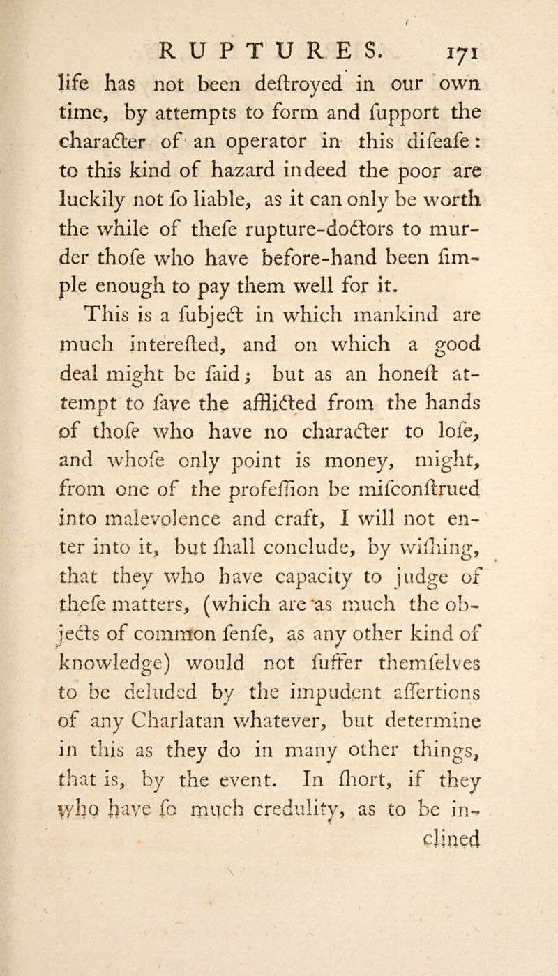 life has not been deftroyed in our own time, by attempts to form and fupport the character of’ an operator in this difeafe: to this kind of hazard indeed the poor are luckily not fo liable, as it can only be worth V / ' I the while of thefe rupture-dodtors to mur¬ der thofe who have before-hand been Am¬ ple enough to pay them well for it. This is a fubjedt in which mankind are much interefled, and on which a good deal might be faid •, but as an honeil; at¬ tempt to faye the afflidted from the hands of thofe who have no charadter to loie, and whofe only point is money, might, from one of the profeffion be milconftrued into malevolence and craft, I will not en¬ ter into it, but fhall conclude, by wifhing, that they who have capacity to judge of thefe matters, (which are as much the ob- jedts of common fenfe, as any other kind of knowledge) would not fuffer themfelves to be deluded by the impudent affertions of any Charlatan whatever, but determine in this as they do in many other things, that is, by the event. In fhort, if they tv ho have fo much credulity, as to be in¬ clined