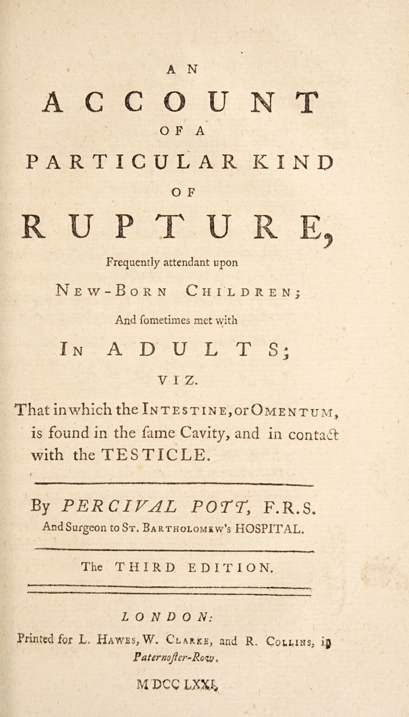 A N C C O F A PARTICULAR KIND O F Frequently attendant upon New-Born Children And fometimes met with N ADULTS; viz. That in which the Intestine, or Omentum, is found in the fame Cavity, and in contact with the TESTICLE. By PERC1VAL POTT, F.R.S. AndSurgeon to St. Bartholomew’s HOSPITAL. The THIRD EDITION. LONDON: • i,\. .£•! ' : ■ .... :: .■ i Printed for L. Hawes, W. Clarke, and R. Collins, PaternoJier~Ro<w, M DCC LXX.r>