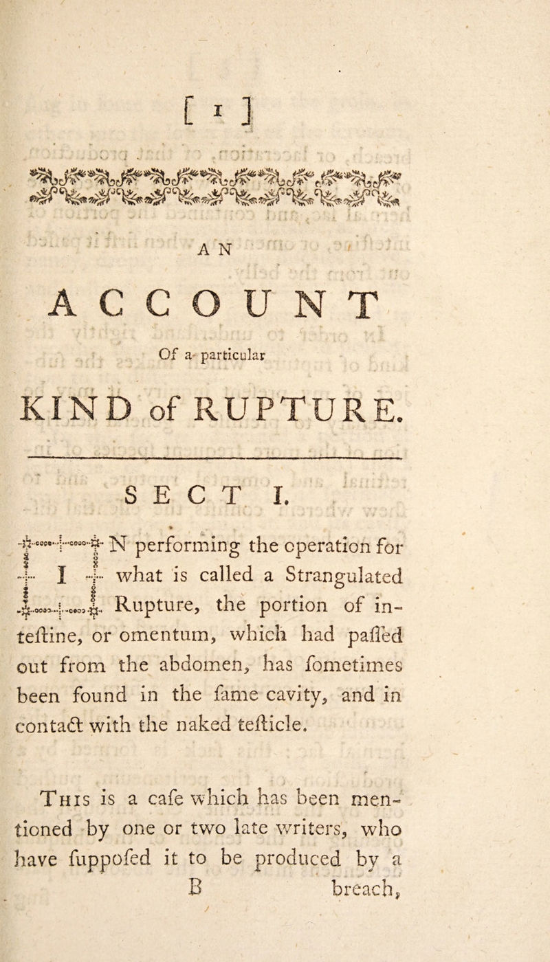 «Js <•1 'V * ^ -%^cfe?cfesft^3c\^ &amp;hf A N ACCOUNT Of a* particular KIND of RUPTURE. S E C T I. % m -frwH'“’'§' N performing the operation for § § • ;■■• I ••■]••• what is called a Strangulated .|.«„4.c»5|.. Rupture, the portion of in- telfine, or omentum, which had palled out from the abdomen, has fometimes been found in the fame cavity, and in contaft with the naked fedicle. This is a cafe which has been men¬ tioned by one or two late writers, who have fuppofed it to be produced by a B breach, j